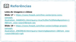Referências
Lista de imagens e vídeos
Slide 17 – https://www.freepik.com/free-vector/pros-cons-
concept-
illustration_34680451.htm#query=true%20or%20false&position=1
4&from_view=search&track=ais
Slide 19 – https://www.freepik.com/free-vector/college-project-
concept-
illustration_29659818.htm#query=learning&position=2&from_view
=search&track=sph
 