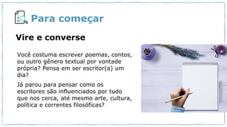 Para começar
Você costuma escrever poemas, contos,
ou outro gênero textual por vontade
própria? Pensa em ser escritor(a) um
dia?
Já parou para pensar como os
escritores são influenciados por tudo
que nos cerca, até mesmo arte, cultura,
política e correntes filosóficas?
Vire e converse
 