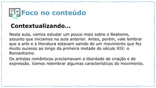 Foco no conteúdo
Contextualizando…
Nesta aula, vamos estudar um pouco mais sobre o Realismo,
assunto que iniciamos na aula anterior. Antes, porém, vale lembrar
que a arte e a literatura estavam saindo de um movimento que fez
muito sucesso ao longo da primeira metade do século XIX: o
Romantismo.
Os artistas românticos proclamavam a liberdade de criação e de
expressão. Vamos relembrar algumas características do movimento.
 