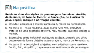 Na prática
Releia as duas descrições de personagens femininas: Aurélia,
de Senhora, de José de Alencar; e Conceição, de A missa do
galo. Depois, indique a afirmação correta.
a. O texto I apresenta a mulher como ela é, marca do Romantismo.
b. No texto II – rosto mediano, nem bonito nem feio, simpática –,
trata-se de uma descrição objetiva, real, realista, que não idealiza a
mulher.
c. Expressões como inflexível, gelidez da estátua, lampejo dos olhos
descrevem de forma objetiva a personagem, marca do Romantismo.
d. No texto II, a descrição é subjetiva, com adjetivos como mediano,
bonito, feio, simpático, o que revela os sentimentos da personagem.
 