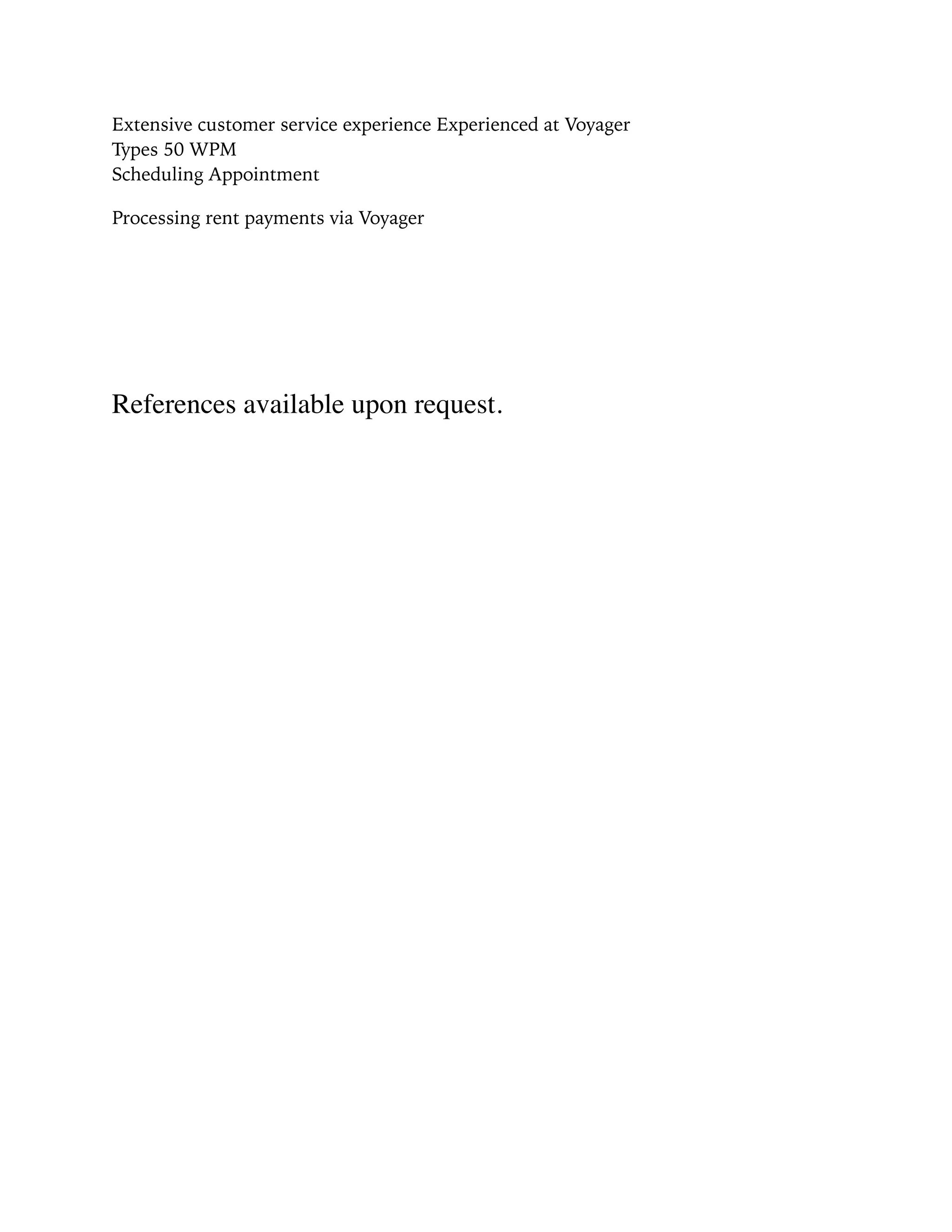Extensive customer service experience Experienced at Voyager 
Types 50 WPM 
Scheduling Appointment
Processing rent payments via Voyager
References available upon request.
 