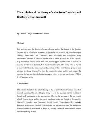 The evolution of the theory of value from Dmitriev and
Bortkiewicz to Charasoff
By Eduardo Crespo and Marcus Cardoso
Abstract
This work presents the theories of prices of some authors that belong to the Russian-
German school of political economy. In particular, we consider the contributions of
Dmitriev, Bortkiewicz and Charasoff. They developed and reformulate many
fundamental concepts of classical authors such as Smith, Ricardo and Marx. Besides,
they anticipated several results that later would appear in the works of authors of
classical inspiration as Leontief, Von Neumann and Sraffa. This works aims to present
in a simplified form the main results and evolution of these contributions giving special
attention to Georg Charasoff´s, since he remains forgotten and for our concern he
presents the best version of classical theory of prices before the publication of Piero
Sraffa´s mature works.
I. Introduction
The authors studied in this article belong to the so called Russian-German school of
political economy. This school kept a strong bond to the classical-marxist tradition of
thought and participated in the debates that followed the upsurge of the marginalist
school. Among these authors the most significant ones are Dmitriev, Bortkiewicz,
Charasoff, Leontief, Von Neumann, Adolph Lowe, Tugan-Baranovsky, Kalecki,
Spiethoff, Aftalion and Fel'dman. This tradition has lost strength since the persecution
suffered after Hitler´s ascension to power in Germany. However, some of these authors
remained working in exile.
 