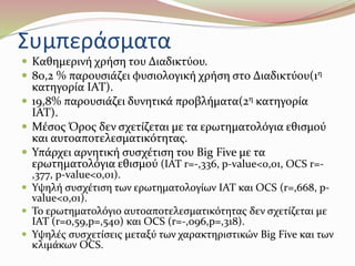 Συμπεράσματα 
 Καθημερινή χρήση του Διαδικτύου. 
 80,2 % παρουσιάζει φυσιολογική χρήση στο Διαδικτύου(1η 
κατηγορία IAT). 
 19,8% παρουσιάζει δυνητικά προβλήματα(2η κατηγορία 
IAT). 
 Μέσος Όρος δεν σχετίζεται με τα ερωτηματολόγια εθισμού 
και αυτοαποτελεσματικότητας. 
 Υπάρχει αρνητική συσχέτιση του Big Five με τα 
ερωτηματολόγια εθισμού (IAT r=-,336, p-value<0,01, OCS r=- 
,377, p-value<0,01). 
 Υψηλή συσχέτιση των ερωτηματολογίων ΙΑΤ και OCS (r=,668, p-value< 
0,01). 
 Το ερωτηματολόγιο αυτοαποτελεσματικότητας δεν σχετίζεται με 
ΙΑΤ (r=0,59,p=,540) και OCS (r=-,096,p=,318). 
 Υψηλές συσχετίσεις μεταξύ των χαρακτηριστικών Big Five και των 
κλιμάκων OCS. 
 