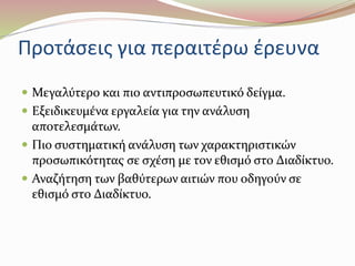 Προτάσεις για περαιτέρω έρευνα 
 Μεγαλύτερο και πιο αντιπροσωπευτικό δείγμα. 
 Εξειδικευμένα εργαλεία για την ανάλυση 
αποτελεσμάτων. 
 Πιο συστηματική ανάλυση των χαρακτηριστικών 
προσωπικότητας σε σχέση με τον εθισμό στο Διαδίκτυο. 
 Αναζήτηση των βαθύτερων αιτιών που οδηγούν σε 
εθισμό στο Διαδίκτυο. 
 