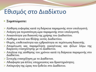 Εθισμός στο Διαδίκτυο 
 Συμπτώματα: 
 Αίσθηση ευφορίας κατά τη διάρκεια παραμονής στον υπολογιστή. 
 Ανάγκη για περισσότερη ώρα παραμονής στον υπολογιστή. 
 Ανικανότητα για διακοπή της χρήσης του Διαδικτύου. 
 Αίσθημα κενού και θλίψης εκτός Διαδικτύου. 
 Θυμός, επιθετικότητα και εχθρικότητα σε περίπτωση διακοπής. 
 Απομόνωση και παραμέληση οικογένειας και φίλων λόγω της 
διαρκούς ενασχόλησης με το Διαδίκτυο. 
 Απώλεια της αίσθησης του χρόνου κατά τη διάρκεια παραμονής στο 
Διαδίκτυο. 
 Συνεχής ενασχόληση με το Διαδίκτυο. 
 Αδιαφορία για άλλες υποχρεώσεις και δραστηριότητες. 
 Απόκρυψη της ώρας που ξοδεύει στο Διαδίκτυο. 
 