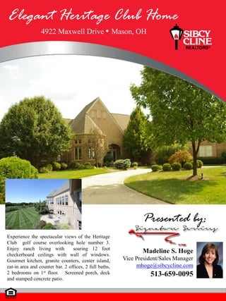 Elegant Heritage Club Home
                 4922 Maxwell Drive                     Mason, OH




                                                                  Presented by:
Experience the spectacular views of the Heritage
Club golf course overlooking hole number 3.
Enjoy ranch living with          soaring 12 foot
checkerboard ceilings with wall of windows.
                                                                 Madeline S. Hoge
Gourmet kitchen, granite counters, center island,         Vice President/Sales Manager
eat-in area and counter bar. 2 offices, 2 full baths,          mhoge@sibcycline.com
2 bedrooms on 1st floor. Screened porch, deck                        513-659-0095
and stamped concrete patio.
 