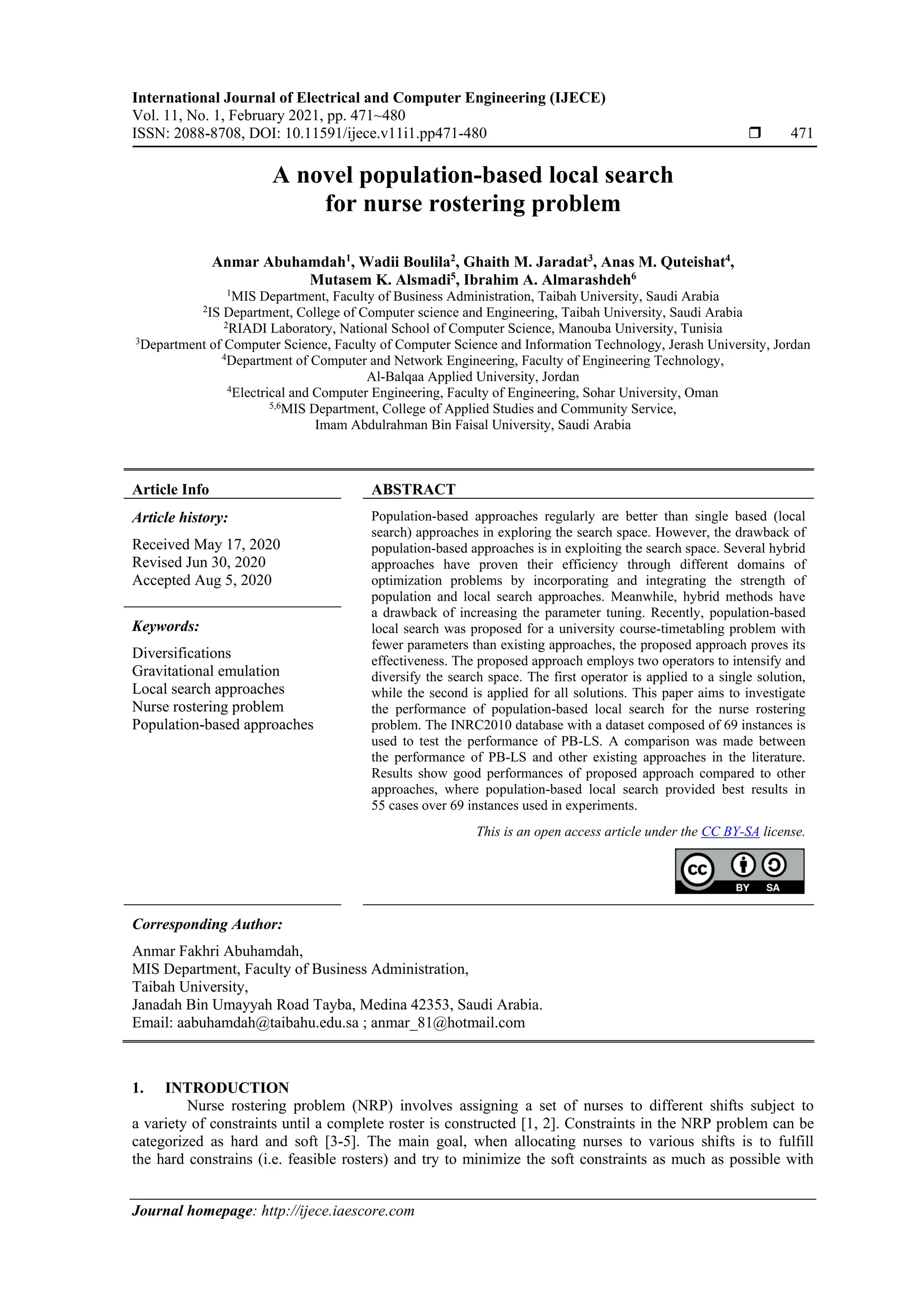 International Journal of Electrical and Computer Engineering (IJECE)
Vol. 11, No. 1, February 2021, pp. 471~480
ISSN: 2088-8708, DOI: 10.11591/ijece.v11i1.pp471-480  471
Journal homepage: http://ijece.iaescore.com
A novel population-based local search
for nurse rostering problem
Anmar Abuhamdah1
, Wadii Boulila2
, Ghaith M. Jaradat3
, Anas M. Quteishat4
,
Mutasem K. Alsmadi5
, Ibrahim A. Almarashdeh6
1
MIS Department, Faculty of Business Administration, Taibah University, Saudi Arabia
2
IS Department, College of Computer science and Engineering, Taibah University, Saudi Arabia
2
RIADI Laboratory, National School of Computer Science, Manouba University, Tunisia
3
Department of Computer Science, Faculty of Computer Science and Information Technology, Jerash University, Jordan
4
Department of Computer and Network Engineering, Faculty of Engineering Technology,
Al-Balqaa Applied University, Jordan
4
Electrical and Computer Engineering, Faculty of Engineering, Sohar University, Oman
5,6
MIS Department, College of Applied Studies and Community Service,
Imam Abdulrahman Bin Faisal University, Saudi Arabia
Article Info ABSTRACT
Article history:
Received May 17, 2020
Revised Jun 30, 2020
Accepted Aug 5, 2020
Population-based approaches regularly are better than single based (local
search) approaches in exploring the search space. However, the drawback of
population-based approaches is in exploiting the search space. Several hybrid
approaches have proven their efficiency through different domains of
optimization problems by incorporating and integrating the strength of
population and local search approaches. Meanwhile, hybrid methods have
a drawback of increasing the parameter tuning. Recently, population-based
local search was proposed for a university course-timetabling problem with
fewer parameters than existing approaches, the proposed approach proves its
effectiveness. The proposed approach employs two operators to intensify and
diversify the search space. The first operator is applied to a single solution,
while the second is applied for all solutions. This paper aims to investigate
the performance of population-based local search for the nurse rostering
problem. The INRC2010 database with a dataset composed of 69 instances is
used to test the performance of PB-LS. A comparison was made between
the performance of PB-LS and other existing approaches in the literature.
Results show good performances of proposed approach compared to other
approaches, where population-based local search provided best results in
55 cases over 69 instances used in experiments.
Keywords:
Diversifications
Gravitational emulation
Local search approaches
Nurse rostering problem
Population-based approaches
This is an open access article under the CC BY-SA license.
Corresponding Author:
Anmar Fakhri Abuhamdah,
MIS Department, Faculty of Business Administration,
Taibah University,
Janadah Bin Umayyah Road Tayba, Medina 42353, Saudi Arabia.
Email: aabuhamdah@taibahu.edu.sa ; anmar_81@hotmail.com
1. INTRODUCTION
Nurse rostering problem (NRP) involves assigning a set of nurses to different shifts subject to
a variety of constraints until a complete roster is constructed [1, 2]. Constraints in the NRP problem can be
categorized as hard and soft [3-5]. The main goal, when allocating nurses to various shifts is to fulfill
the hard constrains (i.e. feasible rosters) and try to minimize the soft constraints as much as possible with
 