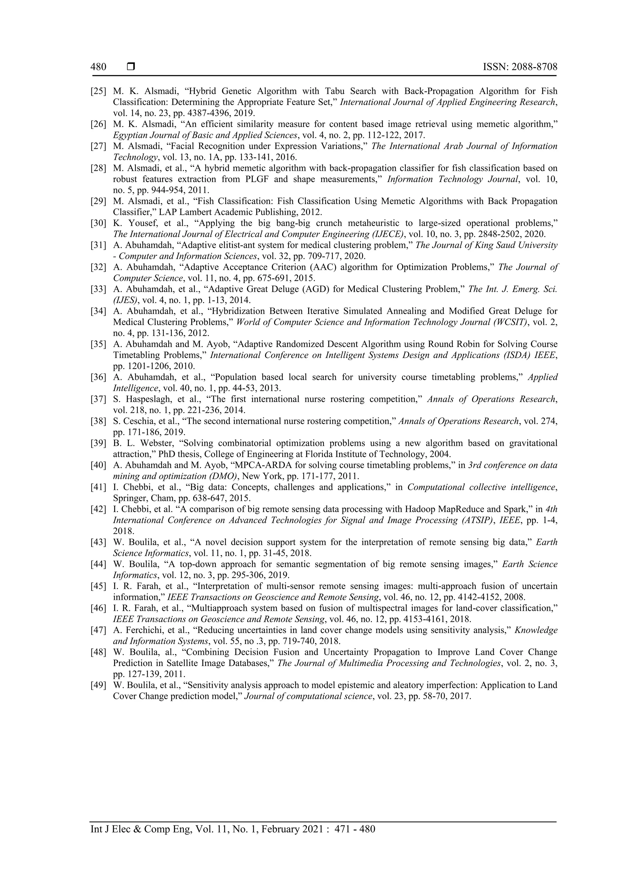  ISSN: 2088-8708
Int J Elec & Comp Eng, Vol. 11, No. 1, February 2021 : 471 - 480
480
[25] M. K. Alsmadi, “Hybrid Genetic Algorithm with Tabu Search with Back-Propagation Algorithm for Fish
Classification: Determining the Appropriate Feature Set,” International Journal of Applied Engineering Research,
vol. 14, no. 23, pp. 4387-4396, 2019.
[26] M. K. Alsmadi, “An efficient similarity measure for content based image retrieval using memetic algorithm,”
Egyptian Journal of Basic and Applied Sciences, vol. 4, no. 2, pp. 112-122, 2017.
[27] M. Alsmadi, “Facial Recognition under Expression Variations,” The International Arab Journal of Information
Technology, vol. 13, no. 1A, pp. 133-141, 2016.
[28] M. Alsmadi, et al., “A hybrid memetic algorithm with back-propagation classifier for fish classification based on
robust features extraction from PLGF and shape measurements,” Information Technology Journal, vol. 10,
no. 5, pp. 944-954, 2011.
[29] M. Alsmadi, et al., “Fish Classification: Fish Classification Using Memetic Algorithms with Back Propagation
Classifier,” LAP Lambert Academic Publishing, 2012.
[30] K. Yousef, et al., “Applying the big bang-big crunch metaheuristic to large-sized operational problems,”
The International Journal of Electrical and Computer Engineering (IJECE), vol. 10, no. 3, pp. 2848-2502, 2020.
[31] A. Abuhamdah, “Adaptive elitist-ant system for medical clustering problem,” The Journal of King Saud University
- Computer and Information Sciences, vol. 32, pp. 709-717, 2020.
[32] A. Abuhamdah, “Adaptive Acceptance Criterion (AAC) algorithm for Optimization Problems,” The Journal of
Computer Science, vol. 11, no. 4, pp. 675-691, 2015.
[33] A. Abuhamdah, et al., “Adaptive Great Deluge (AGD) for Medical Clustering Problem,” The Int. J. Emerg. Sci.
(IJES), vol. 4, no. 1, pp. 1-13, 2014.
[34] A. Abuhamdah, et al., “Hybridization Between Iterative Simulated Annealing and Modified Great Deluge for
Medical Clustering Problems,” World of Computer Science and Information Technology Journal (WCSIT), vol. 2,
no. 4, pp. 131-136, 2012.
[35] A. Abuhamdah and M. Ayob, “Adaptive Randomized Descent Algorithm using Round Robin for Solving Course
Timetabling Problems,” International Conference on Intelligent Systems Design and Applications (ISDA) IEEE,
pp. 1201-1206, 2010.
[36] A. Abuhamdah, et al., “Population based local search for university course timetabling problems,” Applied
Intelligence, vol. 40, no. 1, pp. 44-53, 2013.
[37] S. Haspeslagh, et al., “The first international nurse rostering competition,” Annals of Operations Research,
vol. 218, no. 1, pp. 221-236, 2014.
[38] S. Ceschia, et al., “The second international nurse rostering competition,” Annals of Operations Research, vol. 274,
pp. 171-186, 2019.
[39] B. L. Webster, “Solving combinatorial optimization problems using a new algorithm based on gravitational
attraction,” PhD thesis, College of Engineering at Florida Institute of Technology, 2004.
[40] A. Abuhamdah and M. Ayob, “MPCA-ARDA for solving course timetabling problems,” in 3rd conference on data
mining and optimization (DMO), New York, pp. 171-177, 2011.
[41] I. Chebbi, et al., “Big data: Concepts, challenges and applications,” in Computational collective intelligence,
Springer, Cham, pp. 638-647, 2015.
[42] I. Chebbi, et al. “A comparison of big remote sensing data processing with Hadoop MapReduce and Spark,” in 4th
International Conference on Advanced Technologies for Signal and Image Processing (ATSIP), IEEE, pp. 1-4,
2018.
[43] W. Boulila, et al., “A novel decision support system for the interpretation of remote sensing big data,” Earth
Science Informatics, vol. 11, no. 1, pp. 31-45, 2018.
[44] W. Boulila, “A top-down approach for semantic segmentation of big remote sensing images,” Earth Science
Informatics, vol. 12, no. 3, pp. 295-306, 2019.
[45] I. R. Farah, et al., “Interpretation of multi-sensor remote sensing images: multi-approach fusion of uncertain
information,” IEEE Transactions on Geoscience and Remote Sensing, vol. 46, no. 12, pp. 4142-4152, 2008.
[46] I. R. Farah, et al., “Multiapproach system based on fusion of multispectral images for land-cover classification,”
IEEE Transactions on Geoscience and Remote Sensing, vol. 46, no. 12, pp. 4153-4161, 2018.
[47] A. Ferchichi, et al., “Reducing uncertainties in land cover change models using sensitivity analysis,” Knowledge
and Information Systems, vol. 55, no .3, pp. 719-740, 2018.
[48] W. Boulila, al., “Combining Decision Fusion and Uncertainty Propagation to Improve Land Cover Change
Prediction in Satellite Image Databases,” The Journal of Multimedia Processing and Technologies, vol. 2, no. 3,
pp. 127-139, 2011.
[49] W. Boulila, et al., “Sensitivity analysis approach to model epistemic and aleatory imperfection: Application to Land
Cover Change prediction model,” Journal of computational science, vol. 23, pp. 58-70, 2017.
 
