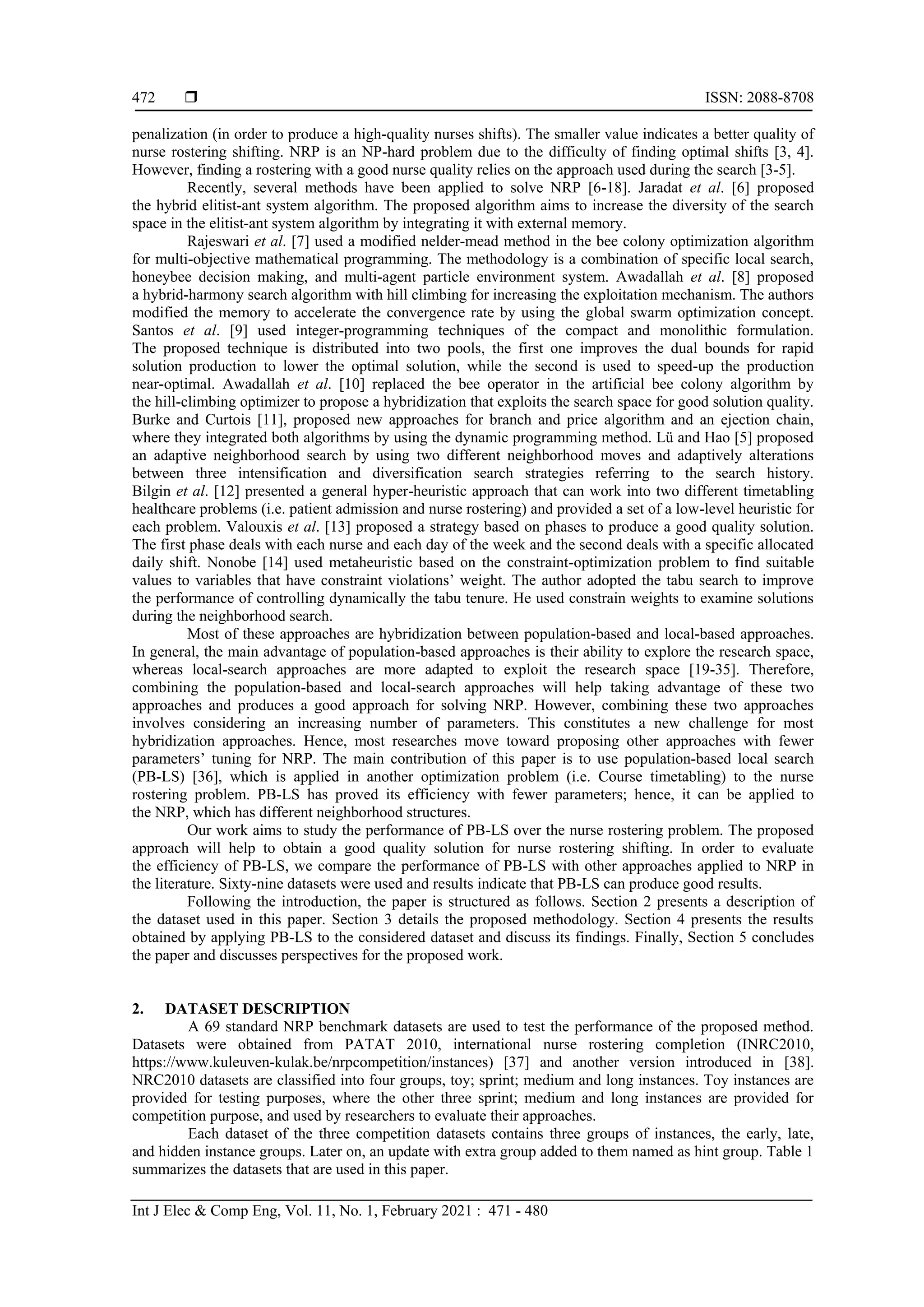  ISSN: 2088-8708
Int J Elec & Comp Eng, Vol. 11, No. 1, February 2021 : 471 - 480
472
penalization (in order to produce a high-quality nurses shifts). The smaller value indicates a better quality of
nurse rostering shifting. NRP is an NP-hard problem due to the difficulty of finding optimal shifts [3, 4].
However, finding a rostering with a good nurse quality relies on the approach used during the search [3-5].
Recently, several methods have been applied to solve NRP [6-18]. Jaradat et al. [6] proposed
the hybrid elitist-ant system algorithm. The proposed algorithm aims to increase the diversity of the search
space in the elitist-ant system algorithm by integrating it with external memory.
Rajeswari et al. [7] used a modified nelder-mead method in the bee colony optimization algorithm
for multi-objective mathematical programming. The methodology is a combination of specific local search,
honeybee decision making, and multi-agent particle environment system. Awadallah et al. [8] proposed
a hybrid-harmony search algorithm with hill climbing for increasing the exploitation mechanism. The authors
modified the memory to accelerate the convergence rate by using the global swarm optimization concept.
Santos et al. [9] used integer-programming techniques of the compact and monolithic formulation.
The proposed technique is distributed into two pools, the first one improves the dual bounds for rapid
solution production to lower the optimal solution, while the second is used to speed-up the production
near-optimal. Awadallah et al. [10] replaced the bee operator in the artificial bee colony algorithm by
the hill-climbing optimizer to propose a hybridization that exploits the search space for good solution quality.
Burke and Curtois [11], proposed new approaches for branch and price algorithm and an ejection chain,
where they integrated both algorithms by using the dynamic programming method. Lü and Hao [5] proposed
an adaptive neighborhood search by using two different neighborhood moves and adaptively alterations
between three intensification and diversification search strategies referring to the search history.
Bilgin et al. [12] presented a general hyper-heuristic approach that can work into two different timetabling
healthcare problems (i.e. patient admission and nurse rostering) and provided a set of a low-level heuristic for
each problem. Valouxis et al. [13] proposed a strategy based on phases to produce a good quality solution.
The first phase deals with each nurse and each day of the week and the second deals with a specific allocated
daily shift. Nonobe [14] used metaheuristic based on the constraint-optimization problem to find suitable
values to variables that have constraint violations’ weight. The author adopted the tabu search to improve
the performance of controlling dynamically the tabu tenure. He used constrain weights to examine solutions
during the neighborhood search.
Most of these approaches are hybridization between population-based and local-based approaches.
In general, the main advantage of population-based approaches is their ability to explore the research space,
whereas local-search approaches are more adapted to exploit the research space [19-35]. Therefore,
combining the population-based and local-search approaches will help taking advantage of these two
approaches and produces a good approach for solving NRP. However, combining these two approaches
involves considering an increasing number of parameters. This constitutes a new challenge for most
hybridization approaches. Hence, most researches move toward proposing other approaches with fewer
parameters’ tuning for NRP. The main contribution of this paper is to use population-based local search
(PB-LS) [36], which is applied in another optimization problem (i.e. Course timetabling) to the nurse
rostering problem. PB-LS has proved its efficiency with fewer parameters; hence, it can be applied to
the NRP, which has different neighborhood structures.
Our work aims to study the performance of PB-LS over the nurse rostering problem. The proposed
approach will help to obtain a good quality solution for nurse rostering shifting. In order to evaluate
the efficiency of PB-LS, we compare the performance of PB-LS with other approaches applied to NRP in
the literature. Sixty-nine datasets were used and results indicate that PB-LS can produce good results.
Following the introduction, the paper is structured as follows. Section 2 presents a description of
the dataset used in this paper. Section 3 details the proposed methodology. Section 4 presents the results
obtained by applying PB-LS to the considered dataset and discuss its findings. Finally, Section 5 concludes
the paper and discusses perspectives for the proposed work.
2. DATASET DESCRIPTION
A 69 standard NRP benchmark datasets are used to test the performance of the proposed method.
Datasets were obtained from PATAT 2010, international nurse rostering completion (INRC2010,
https://www.kuleuven-kulak.be/nrpcompetition/instances) [37] and another version introduced in [38].
NRC2010 datasets are classified into four groups, toy; sprint; medium and long instances. Toy instances are
provided for testing purposes, where the other three sprint; medium and long instances are provided for
competition purpose, and used by researchers to evaluate their approaches.
Each dataset of the three competition datasets contains three groups of instances, the early, late,
and hidden instance groups. Later on, an update with extra group added to them named as hint group. Table 1
summarizes the datasets that are used in this paper.
 
