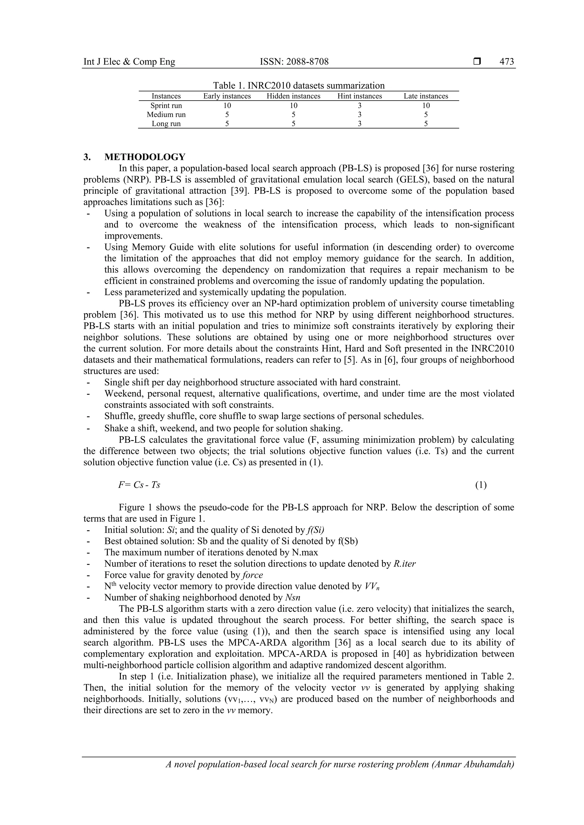 Int J Elec & Comp Eng ISSN: 2088-8708 
A novel population-based local search for nurse rostering problem (Anmar Abuhamdah)
473
Table 1. INRC2010 datasets summarization
Instances Early instances Hidden instances Hint instances Late instances
Sprint run 10 10 3 10
Medium run 5 5 3 5
Long run 5 5 3 5
3. METHODOLOGY
In this paper, a population-based local search approach (PB-LS) is proposed [36] for nurse rostering
problems (NRP). PB-LS is assembled of gravitational emulation local search (GELS), based on the natural
principle of gravitational attraction [39]. PB-LS is proposed to overcome some of the population based
approaches limitations such as [36]:
- Using a population of solutions in local search to increase the capability of the intensification process
and to overcome the weakness of the intensification process, which leads to non-significant
improvements.
- Using Memory Guide with elite solutions for useful information (in descending order) to overcome
the limitation of the approaches that did not employ memory guidance for the search. In addition,
this allows overcoming the dependency on randomization that requires a repair mechanism to be
efficient in constrained problems and overcoming the issue of randomly updating the population.
- Less parameterized and systemically updating the population.
PB-LS proves its efficiency over an NP-hard optimization problem of university course timetabling
problem [36]. This motivated us to use this method for NRP by using different neighborhood structures.
PB-LS starts with an initial population and tries to minimize soft constraints iteratively by exploring their
neighbor solutions. These solutions are obtained by using one or more neighborhood structures over
the current solution. For more details about the constraints Hint, Hard and Soft presented in the INRC2010
datasets and their mathematical formulations, readers can refer to [5]. As in [6], four groups of neighborhood
structures are used:
- Single shift per day neighborhood structure associated with hard constraint.
- Weekend, personal request, alternative qualifications, overtime, and under time are the most violated
constraints associated with soft constraints.
- Shuffle, greedy shuffle, core shuffle to swap large sections of personal schedules.
- Shake a shift, weekend, and two people for solution shaking.
PB-LS calculates the gravitational force value (F, assuming minimization problem) by calculating
the difference between two objects; the trial solutions objective function values (i.e. Ts) and the current
solution objective function value (i.e. Cs) as presented in (1).
F= Cs - Ts (1)
Figure 1 shows the pseudo-code for the PB-LS approach for NRP. Below the description of some
terms that are used in Figure 1.
- Initial solution: Si; and the quality of Si denoted by f(Si)
- Best obtained solution: Sb and the quality of Si denoted by f(Sb)
- The maximum number of iterations denoted by N.max
- Number of iterations to reset the solution directions to update denoted by R.iter
- Force value for gravity denoted by force
- Nth
velocity vector memory to provide direction value denoted by VVn
- Number of shaking neighborhood denoted by Nsn
The PB-LS algorithm starts with a zero direction value (i.e. zero velocity) that initializes the search,
and then this value is updated throughout the search process. For better shifting, the search space is
administered by the force value (using (1)), and then the search space is intensified using any local
search algorithm. PB-LS uses the MPCA-ARDA algorithm [36] as a local search due to its ability of
complementary exploration and exploitation. MPCA-ARDA is proposed in [40] as hybridization between
multi-neighborhood particle collision algorithm and adaptive randomized descent algorithm.
In step 1 (i.e. Initialization phase), we initialize all the required parameters mentioned in Table 2.
Then, the initial solution for the memory of the velocity vector vv is generated by applying shaking
neighborhoods. Initially, solutions (vv1,…, vvN) are produced based on the number of neighborhoods and
their directions are set to zero in the vv memory.
 