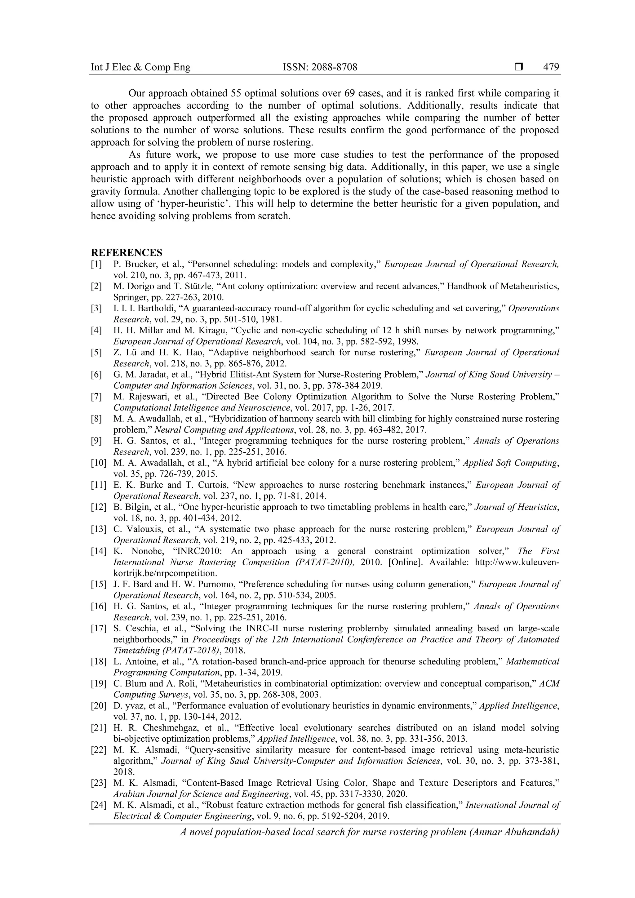 Int J Elec & Comp Eng ISSN: 2088-8708 
A novel population-based local search for nurse rostering problem (Anmar Abuhamdah)
479
Our approach obtained 55 optimal solutions over 69 cases, and it is ranked first while comparing it
to other approaches according to the number of optimal solutions. Additionally, results indicate that
the proposed approach outperformed all the existing approaches while comparing the number of better
solutions to the number of worse solutions. These results confirm the good performance of the proposed
approach for solving the problem of nurse rostering.
As future work, we propose to use more case studies to test the performance of the proposed
approach and to apply it in context of remote sensing big data. Additionally, in this paper, we use a single
heuristic approach with different neighborhoods over a population of solutions; which is chosen based on
gravity formula. Another challenging topic to be explored is the study of the case-based reasoning method to
allow using of ‘hyper-heuristic’. This will help to determine the better heuristic for a given population, and
hence avoiding solving problems from scratch.
REFERENCES
[1] P. Brucker, et al., “Personnel scheduling: models and complexity,” European Journal of Operational Research,
vol. 210, no. 3, pp. 467-473, 2011.
[2] M. Dorigo and T. Stützle, “Ant colony optimization: overview and recent advances,” Handbook of Metaheuristics,
Springer, pp. 227-263, 2010.
[3] I. I. I. Bartholdi, “A guaranteed-accuracy round-off algorithm for cyclic scheduling and set covering,” Opererations
Research, vol. 29, no. 3, pp. 501-510, 1981.
[4] H. H. Millar and M. Kiragu, “Cyclic and non-cyclic scheduling of 12 h shift nurses by network programming,”
European Journal of Operational Research, vol. 104, no. 3, pp. 582-592, 1998.
[5] Z. Lü and H. K. Hao, “Adaptive neighborhood search for nurse rostering,” European Journal of Operational
Research, vol. 218, no. 3, pp. 865-876, 2012.
[6] G. M. Jaradat, et al., “Hybrid Elitist-Ant System for Nurse-Rostering Problem,” Journal of King Saud University –
Computer and Information Sciences, vol. 31, no. 3, pp. 378-384 2019.
[7] M. Rajeswari, et al., “Directed Bee Colony Optimization Algorithm to Solve the Nurse Rostering Problem,”
Computational Intelligence and Neuroscience, vol. 2017, pp. 1-26, 2017.
[8] M. A. Awadallah, et al., “Hybridization of harmony search with hill climbing for highly constrained nurse rostering
problem,” Neural Computing and Applications, vol. 28, no. 3, pp. 463-482, 2017.
[9] H. G. Santos, et al., “Integer programming techniques for the nurse rostering problem,” Annals of Operations
Research, vol. 239, no. 1, pp. 225-251, 2016.
[10] M. A. Awadallah, et al., “A hybrid artificial bee colony for a nurse rostering problem,” Applied Soft Computing,
vol. 35, pp. 726-739, 2015.
[11] E. K. Burke and T. Curtois, “New approaches to nurse rostering benchmark instances,” European Journal of
Operational Research, vol. 237, no. 1, pp. 71-81, 2014.
[12] B. Bilgin, et al., “One hyper-heuristic approach to two timetabling problems in health care,” Journal of Heuristics,
vol. 18, no. 3, pp. 401-434, 2012.
[13] C. Valouxis, et al., “A systematic two phase approach for the nurse rostering problem,” European Journal of
Operational Research, vol. 219, no. 2, pp. 425-433, 2012.
[14] K. Nonobe, “INRC2010: An approach using a general constraint optimization solver,” The First
International Nurse Rostering Competition (PATAT-2010), 2010. [Online]. Available: http://www.kuleuven-
kortrijk.be/nrpcompetition.
[15] J. F. Bard and H. W. Purnomo, “Preference scheduling for nurses using column generation,” European Journal of
Operational Research, vol. 164, no. 2, pp. 510-534, 2005.
[16] H. G. Santos, et al., “Integer programming techniques for the nurse rostering problem,” Annals of Operations
Research, vol. 239, no. 1, pp. 225-251, 2016.
[17] S. Ceschia, et al., “Solving the INRC-II nurse rostering problemby simulated annealing based on large-scale
neighborhoods,” in Proceedings of the 12th International Confenference on Practice and Theory of Automated
Timetabling (PATAT-2018), 2018.
[18] L. Antoine, et al., “A rotation-based branch-and-price approach for thenurse scheduling problem,” Mathematical
Programming Computation, pp. 1-34, 2019.
[19] C. Blum and A. Roli, “Metaheuristics in combinatorial optimization: overview and conceptual comparison,” ACM
Computing Surveys, vol. 35, no. 3, pp. 268-308, 2003.
[20] D. yvaz, et al., “Performance evaluation of evolutionary heuristics in dynamic environments,” Applied Intelligence,
vol. 37, no. 1, pp. 130-144, 2012.
[21] H. R. Cheshmehgaz, et al., “Effective local evolutionary searches distributed on an island model solving
bi-objective optimization problems,” Applied Intelligence, vol. 38, no. 3, pp. 331-356, 2013.
[22] M. K. Alsmadi, “Query-sensitive similarity measure for content-based image retrieval using meta-heuristic
algorithm,” Journal of King Saud University-Computer and Information Sciences, vol. 30, no. 3, pp. 373-381,
2018.
[23] M. K. Alsmadi, “Content-Based Image Retrieval Using Color, Shape and Texture Descriptors and Features,”
Arabian Journal for Science and Engineering, vol. 45, pp. 3317-3330, 2020.
[24] M. K. Alsmadi, et al., “Robust feature extraction methods for general fish classification,” International Journal of
Electrical & Computer Engineering, vol. 9, no. 6, pp. 5192-5204, 2019.
 