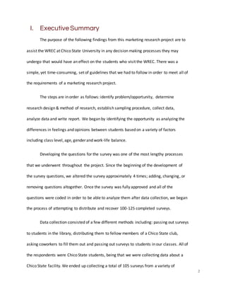2
I. Executive Summary
The purpose of the following findings from this marketing research project are to
assist the WREC at Chico State University in any decision making processes they may
undergo that would have an effect on the students who visit the WREC. There was a
simple, yet time-consuming, set of guidelines that we had to follow in order to meet all of
the requirements of a marketing research project.
The steps are in order as follows: identify problem/opportunity, determine
research design & method of research, establish sampling procedure, collect data,
analyze data and write report. We began by identifying the opportunity as analyzing the
differences in feelings and opinions between students based on a variety of factors
including class level, age, gender and work-life balance.
Developing the questions for the survey was one of the most lengthy processes
that we underwent throughout the project. Since the beginning of the development of
the survey questions, we altered the survey approximately 4 times; adding, changing, or
removing questions altogether. Once the survey was fully approved and all of the
questions were coded in order to be able to analyze them after data collection, we began
the process of attempting to distribute and recover 100-125 completed surveys.
Data collection consisted of a few different methods including: passing out surveys
to students in the library, distributing them to fellow members of a Chico State club,
asking coworkers to fill them out and passing out surveys to students in our classes. All of
the respondents were Chico State students, being that we were collecting data about a
Chico State facility. We ended up collecting a total of 105 surveys from a variety of
 
