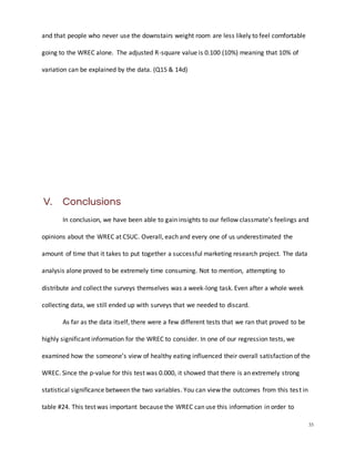 35
and that people who never use the downstairs weight room are less likely to feel comfortable
going to the WREC alone. The adjusted R-square value is 0.100 (10%) meaning that 10% of
variation can be explained by the data. (Q15 & 14d)
V. Conclusions
In conclusion, we have been able to gain insights to our fellow classmate’s feelings and
opinions about the WREC at CSUC. Overall, each and every one of us underestimated the
amount of time that it takes to put together a successful marketing research project. The data
analysis alone proved to be extremely time consuming. Not to mention, attempting to
distribute and collect the surveys themselves was a week-long task. Even after a whole week
collecting data, we still ended up with surveys that we needed to discard.
As far as the data itself, there were a few different tests that we ran that proved to be
highly significant information for the WREC to consider. In one of our regression tests, we
examined how the someone’s view of healthy eating influenced their overall satisfaction of the
WREC. Since the p-value for this test was 0.000, it showed that there is an extremely strong
statistical significance between the two variables. You can view the outcomes from this test in
table #24. This test was important because the WREC can use this information in order to
 
