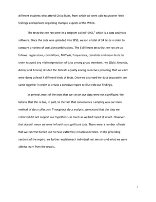 3
different students who attend Chico State, from which we were able to uncover their
feelings and opinions regarding multiple aspects of the WREC.
The tests that we ran were in a program called “SPSS,” which is a data analytics
software. Once the data was uploaded into SPSS, we ran a total of 34 tests in order to
compare a variety of question combinations. The 6 different tests that we ran are as
follows: regressions, correlations, ANOVAs, frequencies, crosstabs and mean tests. In
order to avoid any misinterpretation of data among group members, we (Gabi, Amanda,
Ashley and Ronnie) divided the 34 tests equally among ourselves providing that we each
were doing at least 4 different kinds of tests. Once we analyzed the data separately, we
came together in order to create a cohesive report to illustrate our findings.
In general, most of the tests that we ran on our data were not significant. We
believe that this is due, in part, to the fact that convenience sampling was our main
method of data collection. Throughout data analysis, we noticed that the data we
collected did not support our hypothesis as much as we had hoped it would. However,
that doesn’t mean we were left with no significant data. There were a number of tests
that we ran that turned out to have extremely reliable outcomes. In the preceding
sections of the report, we further explain each individual test we ran and what we were
able to learn from the results.
 