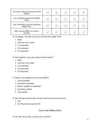 41
I am open to trying new group exercise
classes. ❏ ❏ ❏ ❏ ❏
I am comfortable going to the WREC
alone. ❏ ❏ ❏ ❏ ❏
I am comfortable using the downstairs
weight room. ❏ ❏ ❏ ❏ ❏
After I use the WREC my mood is
improved. ❏ ❏ ❏ ❏ ❏
15. On average, how often do you use the downstairs weight room?
1. Never
2. Less than once a week
3. 1-2 times/week
4. 3-4 times/week
5. 5+ times/week
16. How frequently do you go to group exercise classes?
1. Never
2. Less than once a week
3. 1-2 times/week
4. 3-4 times/week
5. 5+ times/week
17. Overall, how satisfied are you with the WREC?
1. Very dissatisfied
2. Somewhat dissatisfied
3. Neither satisfied nor dissatisfied
4. Somewhat satisfied
5. Very satisfied
18. Over the past semester have you had to wait for an exercise machine?
1. Yes
2. No (Please skip to question 22)
You’re over halfway there!
19. How often do you have to wait to use a machine?
 