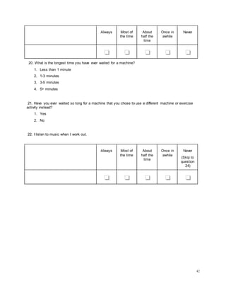 42
Always Most of
the time
About
half the
time
Once in
awhile
Never
❏ ❏ ❏ ❏ ❏
20. What is the longest time you have ever waited for a machine?
1. Less than 1 minute
2. 1-3 minutes
3. 3-5 minutes
4. 5+ minutes
21. Have you ever waited so long for a machine that you chose to use a different machine or exercise
activity instead?
1. Yes
2. No
22. I listen to music when I work out.
Always Most of
the time
About
half the
time
Once in
awhile
Never
(Skip to
question
24)
❏ ❏ ❏ ❏ ❏
 