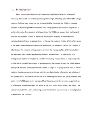 4
II. Introduction
Every year millions of Americans frequent their local exercise facility in hopes of
increasing their health and perhaps decreasing their weight. The story is no different for college
students. At Chico State University, the gym provided by the school, the WREC, is a popular
place for students to spend their downtime. Our sole purpose for this research project was to
gather information from students who have visited the WREC and uncover their feelings and
opinions about certain aspects of the facility. We explored a variety of different topics
including, but not limited to, popular times of the day that students visit the WREC, which areas
of the WREC are the most or least popular, opinions on group exercise classes and a number of
other topics. The outcome of the project is to inform the managers of the WREC on what they
are doing well from the perspective of the students and what they can improve on. The
managers can use this information to assist themin making improvements to help increase the
satisfaction of the WREC customers, as well as increase the amount of users the WREC obtains
throughout the year. These improvements can be as simple as hanging up more fliers to inform
students about group exercise classes, activities, etc. Based on the information we collected, it
will give the WREC a clear direction to take in its marketing edd One of the group members who
works at the WREC spoke to her manager, Mark Mooradian, in order to better gauge the types
of information that the managers felt would be the most useful for our project. He states, “We
just want to make this a more welcoming environment so that we can create an overall positive
experience for the students.”
 