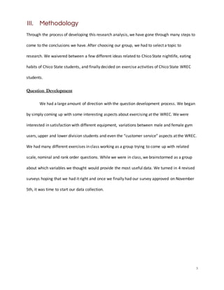 5
III. Methodology
Through the process of developing this research analysis, we have gone through many steps to
come to the conclusions we have. After choosing our group, we had to select a topic to
research. We waivered between a few different ideas related to Chico State nightlife, eating
habits of Chico State students, and finally decided on exercise activities of Chico State WREC
students.
Question Development
We had a large amount of direction with the question development process. We began
by simply coming up with some interesting aspects about exercising at the WREC. We were
interested in satisfaction with different equipment, variations between male and female gym
users, upper and lower division students and even the “customer service” aspects at the WREC.
We had many different exercises in class working as a group trying to come up with related
scale, nominal and rank order questions. While we were in class, we brainstormed as a group
about which variables we thought would provide the most useful data. We turned in 4 revised
surveys hoping that we had it right and once we finally had our survey approved on November
5th, it was time to start our data collection.
 