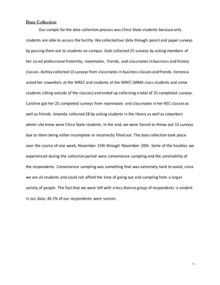 6
Data Collection
Our sample for the data collection process was Chico State students because only
students are able to access the facility. We collected our data through pencil and paper surveys
by passing them out to students on campus. Gabi collected 25 surveys by asking members of
her co-ed professional fraternity, roommates, friends, and classmates in business and history
classes. Ashley collected 13 surveys from classmates in business classes and friends. Veronica
asked her coworkers at the WREC and students at the WREC (MMA class students and some
students sitting outside of the classes) and ended up collecting a total of 25 completed surveys.
Caroline got her 25 completed surveys from roommates and classmates in her REC classes as
well as friends. Amanda collected 28 by asking students in the library as well as coworkers
whom she knew were Chico State students. In the end, we were forced to throw out 11 surveys
due to them being either incomplete or incorrectly filled out. The data collection took place
over the course of one week, November 15th through November 20th. Some of the troubles we
experienced during the collection period were convenience sampling and the unreliability of
the respondents. Convenience sampling was something that was extremely hard to avoid, since
we are all students and could not afford the time of going out and sampling from a larger
variety of people. The fact that we were left with a less diverse group of respondents is evident
in our data; 46.7% of our respondents were seniors.
 