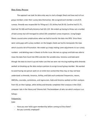 7
Data Entry Process
The approach we took for data entry was to start a Google Sheet and have each of our
group members enter their survey data themselves. We assigned each member a set of 25
surveys. Amanda was responsible for filling out 1-25, Ashley had 26-50, Caroline had 51-75 ,
Gabi had 76-100 and finally Veronica had 101-125. We ended up having to throw out a number
of bad surveys but still managed to collect 105 completed survey responses. Using Google
Sheets caused some complications when we had to transfer the data into SPSS. Since there
were some gaps with survey numbers on the Google sheets we had to manipulate the rows
which caused a bit of frustration. We ended up simply making some adjustments to our survey
numbers and deleting rows in Sheets to fix the issue. We met as a group and Gabi was able to
move the data from Excel into SPSS and alter the variable view. Veronica and Gabi went
through the data to clean it up and make sure that we were not missing anything while Amanda
worked on breaking up the data analysis portions to assign to each group member. We wanted
to avoid having one person work on an entire test section that they may or may not have
understood so Amanda, Veronica, Ashley, and Gabi each conducted frequencies, means,
ANOVAs, crosstabs, correlations, and regressions. Gabi and Veronica worked on their analyses
from VSL on their laptops, while Ashley and Amanda completed their analyses in the CSUC
computer labs in the library and Tehama Hall. The breakdown of who ran which analyses is as
follows:
Frequencies:
Gabi:
- Have you ever held a gym membership before coming to Chico State?
- Are you currently employed?
 