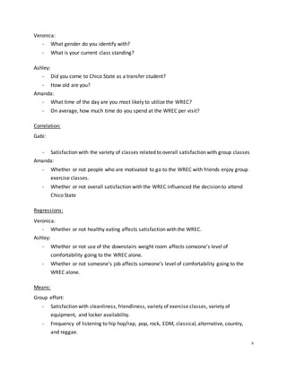 8
Veronica:
- What gender do you identify with?
- What is your current class standing?
Ashley:
- Did you come to Chico State as a transfer student?
- How old are you?
Amanda:
- What time of the day are you most likely to utilize the WREC?
- On average, how much time do you spend at the WREC per visit?
Correlation:
Gabi:
- Satisfaction with the variety of classes related to overall satisfaction with group classes
Amanda:
- Whether or not people who are motivated to go to the WREC with friends enjoy group
exercise classes.
- Whether or not overall satisfaction with the WREC influenced the decision to attend
Chico State
Regressions:
Veronica:
- Whether or not healthy eating affects satisfaction with the WREC.
Ashley:
- Whether or not use of the downstairs weight room affects someone’s level of
comfortability going to the WREC alone.
- Whether or not someone’s job affects someone’s level of comfortability going to the
WREC alone.
Means:
Group effort:
- Satisfaction with cleanliness, friendliness, variety of exercise classes, variety of
equipment, and locker availability.
- Frequency of listening to hip hop/rap, pop, rock, EDM, classical, alternative, country,
and reggae.
 