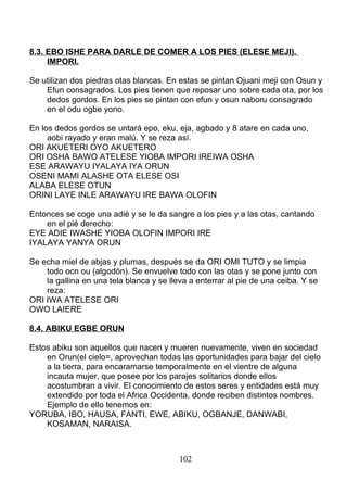 8.3. EBO ISHE PARA DARLE DE COMER A LOS PIES (ELESE MEJI).
IMPORI.
Se utilizan dos piedras otas blancas. En estas se pintan Ojuani meji con Osun y
Efun consagrados. Los pies tienen que reposar uno sobre cada ota, por los
dedos gordos. En los pies se pintan con efun y osun naboru consagrado
en el odu ogbe yono.
En los dedos gordos se untará epo, eku, eja, agbado y 8 atare en cada uno,
aobi rayado y eran malú. Y se reza así.
ORI AKUETERI OYO AKUETERO
ORI OSHA BAWO ATELESE YIOBA IMPORI IREIWA OSHA
ESE ARAWAYU IYALAYA IYA ORUN
OSENI MAMI ALASHE OTA ELESE OSI
ALABA ELESE OTUN
ORINI LAYE INLE ARAWAYU IRE BAWA OLOFIN
Entonces se coge una adié y se le da sangre a los pies y a las otas, cantando
en el pié derecho:
EYE ADIE IWASHE YIOBA OLOFIN IMPORI IRE
IYALAYA YANYA ORUN
Se echa miel de abjas y plumas, después se da ORI OMI TUTO y se limpia
todo ocn ou (algodón). Se envuelve todo con las otas y se pone junto con
la gallina en una tela blanca y se lleva a enterrar al pie de una ceiba. Y se
reza:
ORI IWA ATELESE ORI
OWO LAIERE
8.4. ABIKU EGBE ORUN
Estos abiku son aquellos que nacen y mueren nuevamente, viven en sociedad
en Orun(el cielo=, aprovechan todas las oportunidades para bajar del cielo
a la tierra, para encaramarse temporalmente en el vientre de alguna
incauta mujer, que posee por los parajes solitarios donde ellos
acostumbran a vivir. El conocimiento de estos seres y entidades está muy
extendido por toda el Africa Occidenta, donde reciben distintos nombres.
Ejemplo de ello tenemos en:
YORUBA, IBO, HAUSA, FANTI, EWE, ABIKU, OGBANJE, DANWABI,
KOSAMAN, NARAISA.
102
 