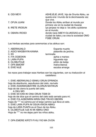 6. ODI MEYI ASHEJEJE JAVE, hijo de Orunla Abiku, se
queda ene l mundo de la decimasexta vez
que vive.
7. OFUN JUANI Donde los Abiku arriban al mundo por
primera vez en la ciudad de Awanje
8. IRETE IROSUN iya janjasa no deja a los abiku quedarse
en el mundo.
9. OBARA IROSO donde nace ABEYI OLUKESAS en la
ciudad de itake y se crea la sociedad OMO
FGBE ORUM.
Las hierbas secretas para ceremonias a los abikus son:
1. ABERIKUNLO Espanta muerto
2. AGICI MAGBAYIN KANNA platanillo de jardína.
3. IDI terminalla
4. IYA OGBOKIN aphia o mariwo
5. LARA PUPA higuereta roja
6. OLOBUTOJE piñón de botija
7. OPA BMORF malva blanca
8. EWE NIJE escoba amarga
los rezos para trabajar esas hierbas son los siguientes, con su traducción al
castellano:
1. EWE ABERIKUNLO ISINKU ORUN EPRINDA
hoja de aberikunio, sepulturero del cielo, revívelo
2. EWE AGIDIMAGBAYIRE OLORUN MATIKUN
hoja de ide cierra la puerta del cielo.
A OKU MO
3. EWE IDI IONI IKI ONA ORUN TSMI DI
hoja de ide dice que el camino del cielo está cerrado para mí.
4. EWE IYA AGBONRIN KIRIN ONS TIN KO GBORN
hojas de “””” no camina por el largo camino que lleva al cielo.
5. EWE LARA PUPA NI OSUN AWON ABIKU
hoja de LARA PUAPA es el Osun de los Abiku.
6. OLOBOTUJE AJE KI MI ABIKU ONO
Hoja de “””” no me dejas parir los niños abiku.
7. OPA EMERE KIFETI FI KU YIO MA OVON
105
 