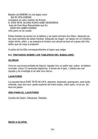 Bastón de EMERE no me dejes morir
BA RI OPA EMERE
complace en esto, bastón de Emere.
8. EWE NIYE OLONU KOKO IGBE KEKEREKA
hoja de Ewe Niye Recuérdale que fui
KANI WA UMBO KADDA
niño pero no he vuelto.
Estas hierbas se ponen en el tablero y se rezan primero los Odun, después se
les reza secretos de estas hierbas. Después se cogen se ripean en un mortero,
mejor dicho, pilón, y se prepara el omiero con elcual se lava el cuerpo del niño
abiku que se vaya a preparar.
A parte de los Ebo correspondientes al signo que salga.
8.5. TRATADOS SOBRE LOS TABLEROS DEL BABALAWO.
OLORUN
Vive en una jicara pintada de blanco, tapado con un paño rojo, sobre el tablero
orumale. Lleva 12 caracoles legítimos, 4 ikines de 4 ojos, 1 piedra de mar
rayada y se investiga si en ella vive olorun.
LAVATORIO
La cazuela lleva EWE TETE NI IJFA, atiponla, atwanala, guenguero, ewe bulle,
málvate, ewe dun dun, parte superior de Iroko araba, iroko ayeo, un jio jio. Se
lava sin jabón.
ORU PARA EL LAVATORIO
Cantos de Osain, Oduduwa, Obatala.
REZO A OLOFIN.
106
 