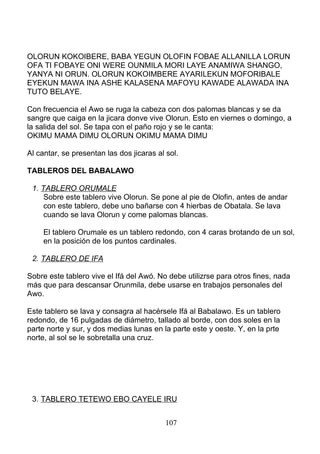 OLORUN KOKOIBERE, BABA YEGUN OLOFIN FOBAE ALLANILLA LORUN
OFA TI FOBAYE ONI WERE OUNMILA MORI LAYE ANAMIWA SHANGO,
YANYA NI ORUN. OLORUN KOKOIMBERE AYARILEKUN MOFORIBALE
EYEKUN MAWA INA ASHE KALASENA MAFOYU KAWADE ALAWADA INA
TUTO BELAYE.
Con frecuencia el Awo se ruga la cabeza con dos palomas blancas y se da
sangre que caiga en la jicara donve vive Olorun. Esto en viernes o domingo, a
la salida del sol. Se tapa con el paño rojo y se le canta:
OKIMU MAMA DIMU OLORUN OKIMU MAMA DIMU
Al cantar, se presentan las dos jicaras al sol.
TABLEROS DEL BABALAWO
1. TABLERO ORUMALE
Sobre este tablero vive Olorun. Se pone al pie de Olofin, antes de andar
con este tablero, debe uno bañarse con 4 hierbas de Obatala. Se lava
cuando se lava Olorun y come palomas blancas.
El tablero Orumale es un tablero redondo, con 4 caras brotando de un sol,
en la posición de los puntos cardinales.
2. TABLERO DE IFA
Sobre este tablero vive el Ifá del Awó. No debe utilizrse para otros fines, nada
más que para descansar Orunmila, debe usarse en trabajos personales del
Awo.
Este tablero se lava y consagra al hacérsele Ifá al Babalawo. Es un tablero
redondo, de 16 pulgadas de diámetro, tallado al borde, con dos soles en la
parte norte y sur, y dos medias lunas en la parte este y oeste. Y, en la prte
norte, al sol se le sobretalla una cruz.
3. TABLERO TETEWO EBO CAYELE IRU
107
 