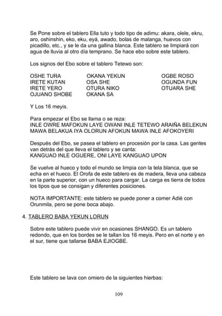 Se Pone sobre el tablero Ella tuto y todo tipo de adimu: akara, olele, ekru,
aro, oshinshin, eko, eku, eyá, awado, bolas de malanga, huevos con
picadillo, etc., y se le da una gallina blanca. Este tablero se limpiará con
agua de lluvia al otro día temprano. Se hace ebo sobre este tablero.
Los signos del Ebo sobre el tablero Tetewo son:
OSHE TURA OKANA YEKUN OGBE ROSO
IRETE KUTAN OSA SHE OGUNDA FUN
IRETE YERO OTURA NIKO OTUARA SHE
OJUANO SHOBE OKANA SA
Y Los 16 meyis.
Para empezar el Ebo se llama o se reza:
INLE OWRE MAFOKUN LAYE OWANI INLE TETEWO ARAIÑA BELEKUN
MAWA BELAKUA IYA OLORUN AFOKUN MAWA INLE AFOKOYERI
Después del Ebo, se pasea el tablero en procesión por la casa. Las gentes
van detrás del que lleva el tablero y se canta:
KANGUAO INLE OGUERE, ONI LAYE KANGUAO UPON
Se vuelve al hueco y todo el mundo se limpia con la tela blanca, que se
echa en el hueco. El Orofa de este tablero es de madera, lleva una cabeza
en la parte superior, con un hueco para cargar. La carga es tierra de todos
los tipos que se consigan y diferentes posiciones.
NOTA IMPORTANTE: este tablero se puede poner a comer Adié con
Orunmila, pero se pone boca abajo.
4. TABLERO BABA YEKUN LORUN
Sobre este tablero puede vivir en ocasiones SHANGO. Es un tablero
redondo, que en los bordes se le tallan los 16 meyis. Pero en el norte y en
el sur, tiene que tallarse BABA EJIOGBE.
Este tablero se lava con omiero de la siguientes hierbas:
109
 