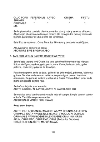OLUO POPO FEFEREKUN LAYEO ORISHA FIFETU
SHANGO “ “ “ “
ORUNMILA “ “ “ “
Etc.
Se limpian todos con tela blanca, amarilla, azul y roja, y se echa al hueco.
Al principio el carnero se lava en omiero. Se recogen los pelos y restos de
hierbas para hacer el Ebo al otro día temprano.
Este Ebo se rezo con: Oshe Tura, los 16 meyis y después Iwori Ojuani.
Al Levantar el carnero se canta:
ABO NI IRE EWE BAGUANI ABO
5. TABLERO YEGUN KAYERE OSAIN EWE YEYE
Sobre este tablero vive Osain. Se lava con omiero normal y las hierbas
típicas de Egun, ayakua, gato, perro, aura tiñosa, lechuza, jutia, gallo,
paloma, codorniz y pájaros de todo tipo.
Para consagrarlo, se le da jutia, gallo (si es grifo mejor), palomas, codorniz,
guinea. Se abre un hueco en la tierra, se pinta igual que en las otras
ocasiones. Se pone el tablero y sobre él a Osain. Todos deben tener en la
mano un pedazo de tela roja.
Se baña a la jutia y se le canta:
AKETE AWO IKU NI LAYEO, AKATE NI LAYEO AWO IKU
Se mastica coco con 9 atares y sopla todo el cuerpo. Limpia con un coco y
el Irofa. También se pone a cantar:
ABERIKUNLO MAREE FOSHEWAO
Rezo en el hueco:
AKETE INLE AFOKAN IKU MAYEYE WA-WA ORUNMILA ELERIPIN
ORUMALE ISOTA AWEDE NILEYE AKETE MOGUO NI OLORUN
ORUNMALE AWANI BOSHE INLE OGUERE ORIMI IKU. ORINI
AKUN, ORIMI OFO, ORIMI EYO, ORIMI (Todos los Osorbos)
OBANI OLORUN AKETE MAFUN MAWA
111
 