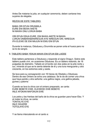 Antes De matarse la jutia, en cualquier ceremonia, deben cantarse tres
suyeres de elegaba.
REZOS DE ESTE TABLERO:
BABA ORI EFUN ORUNMILA
EURE ENI BEWA AKETE
NI MAWA ONU LORUN BABA
ORI EFUN ODUA EURE, ENI BAWA AKETE NI BAWA
LORUN ONIBARABANIREGUN AYE NIREGUN ORI, NIREGUN
IFA ELEWE DE ENI MAJUN NI EMU ENI EFUN
Durante la matanza, Oduduwa y Orunmila se ponen ante el hueco pero no
se le da sangre.
6. TABLERO BABA YEKUN MAWA ENI EFUN EBI LADDE
Este tablero pertenece a Oduduwa y responde al signo Oragun. Sobre este
tablero puede vivir, en ocasiones Oduduwa. Es un tablero redondo, de 16
pulgadas de diámetro. Tallado en el borde con dos soles en la prte norte y
sur, mirando al que se le sienta delante de él y una luna menguante y otra
creciente, en los extremos este y oeste.
Se lava para su consagración con 16 hieras de Obatala y Oduduwa.
Dentro de ese Omiero se echa una calabaza. Se le da de comer una chiva
que haya parido y otra señorita: una gallina negra, una gallina jabada,
guineo y paloma
Cuando se lava la chiva con el omiero preparado, se canta:
EURE BEBEYE EWE, ELEWEDE EWE BEBEYE
INLE AFOKAN MAFOKUN EWE
Los pelos y las hierbas del baño de la chiva se guardan para hacer Ebo. Y
al matar la chiva, se canta:
TONTALYE EYE
INLE OGUERE
TOTOLAYE EYE
Y se llama intercalando en el canto a:
112
 