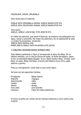 ODUDUWA, ORUN, ORUNMILA
Otro canto para la matanza:
ADELE NIFA ORUNMILA AWANI, ADELE MAWA EYE IFA
ADELE NIFA ODUDUWA AWANI, ADELE MAWA EYE IFA
Otro canto:
ADELE, ADELE JUN NI MU, EYE ADIE NI IFA
Al matar las palomas, que serán 8 blancas, se prepara una palangana con
agua, cacao y cascarilla. Se mojan las palomas y se va salpicando la casa
y a todos los presentes. Cantando:
ADELE NIFA MOWA AYE
BABA (MEYI) ADELE NIFA NI MOWA AYE (GUIA)
7.TABLERO OKANARI BAWA IKANIKA EBO:
Este tablero pertenece a Ogun y corresponde al signo Ika Meyi. Es un
tablero redondo, con 4 cars en forma de soles. Al norte del tablero, sobre
el sol, se sobretalla Baba Ejiogbe. Al sur, Baba Oyekun Meyi. Al este, Iwori
Meyi, al oeste, Baba Odi Meyi, al centro del tablero come chivo, gallo,
paloma y guineo.
Para su consagración, come todo lo que come Ogun.
Se lava con las siguientes hierbas:
Prodigiosa Bledo blanco
Atiponla majagua
Alancrancillo roble
Caoba ceiba
Alamo abrojo
Fwe orille ewe kotorille
Guanina hojas de matas espinosas.
El chivo se baña con omiero de las hierbas anteriores y se le canta, para
matarlo:
113
 