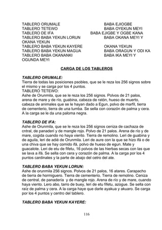 TABLERO ORUMALE BABA EJIOGBE
TABLERO TETEWO BABA OYEKUN MEYI
TABLERO DE IFA BABA EJIGBE Y OGBE KANA
TABLERO BABA YEKUN LORUN BABA OKANA MEYI Y
OKANA YEKUN
TABLERO BABA YEKUN KAYERE OKANA YEKUN
TABLERO BABA YEKUN MAGUA BABA ORAGUN Y ODI KA
TABLERO BABA OKANANKI BABA IKA MEYI Y
OGUNDA MEYI
CARGA DE LOS TABLEROS
TABLERO ORUMALE:
Tierra de todas las posiciones psobles, que se le reza los 256 signos sobre
el mismo y se carga por los 4 puntos.
TABLERO TETEWO:
Ashe de Orunmila, que se le reza los 256 signos. Polvos de 21 palos,
arena de mare y de río, guabina, cabeza de ratón, hueso de muerto,
cabeza de animales que se le hayan dado a Egun, polvo de marfil, tierra
de cementerio, tierra de una tumba. Se sella con corazón de palma y cera.
A la carga se le da una paloma negra.
TABLERO DE IFA:
Ashe de Orunmila, que se le reza los 256 signos ceniza de cachaza de
cntral, de panaderí y de mangle rojo. Polvo de 21 palos. Arena de río y de
mare, cogida cuando no haya viento. Tierra de remolino. Leri de guabina y
de aguila, leri de adié de Orunmila. Leri de aure con la que se hizo ifá o de
una chiva que se hay comido ifá, polvo de hueso de egun. Mate y
guacalote. Leri de etu de fifetu, 16 polvos de las hierbas secas con las que
se lava a ifá. Se sella con cera y corazón de palma. A la carga por los 4
puntos cardinales y la parte de abajo del cetro del ate.
TABLERO BABA YEKUN LORUN:
Ashe de orunmila 256 signos. Polvos de 21 palos, 16 atares. Carapacho
de tierra de hormiguero. Tierra de cementerio. Tierra de remolino. Ceniza
de central, de panadería y de mangle rojo. Arena de río y de mare, cuando
haya viento. Lero abo, tarro de buey, leri de etu fifetu, azogue. Se sella con
raíz de palma y cera. A la carga haye que darle ayakua y akuaro. Se carga
por los 4 puntos y centro del tablero.
TABLERO BABA YEKUN KAYERE:
116
 
