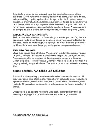 Este tablero se carga por los cuatro puntos cardinales, es un tablero
cuadrado. Lleva 7 pájaros, cabeza y corazón de perro, gato, aura tiñosa,
jutia, murciélago, gallo, ayakun. Leri de aya, polvo de 21 palos, mate,
guacalote, oyu malu, bichos, lombrices, gusanos, hueso de egun, limayas
de metales, tarro de buey, espejo molido, arena de río y de mar, cuando
haya viento, azogue, en general, todo lo que lleva Osain. A la carga se le
da sangre de etu. Se sella con espejo molido, corazón de palma y cera.
TABLERO BABA YEKUN MAWA
Todo lo que lleva el tablero de Orunmila, y, además, palo ramón, moruro,
azufre, polvo de arroz, hueso de egun, de chiva y de carnero. Espina de
pescado, polvo de murciélago, de lagartija, de maja. Se sella igual que el
de Orunmila y s ele da a la carga, hecha polvo, una paloma blanca.
TABLERO OKANAKI:
Lleva todo lo que lleva el tablero Yekun lorun y, además, cabeza y patas
de perro, limayas de metales abundanetes, raspadura del ogun del awo.
Polvo de animales de 4 patas, de la aprte donde se sazona la cabez.
Esherí de piedra. Hollín defragua y hornos. Arena de fundir o moldear. Se
carga y sella igual que el tablero Yekun lorun y se le da de comer Ayakua y
Etu.
CARGA GENERAL PAR TODOS LOS TABLEROS
A todos los tableros hay que echarles de todos los ashe de santos, obi,
ero, kola, osun, aira, ologbo, etc. Todos llevan pelusade iguin, moquito de
iquin machacado, tierra de la ceiba, de la palma, de la caña brava, de la
mata de ikin, rosadura de tarro de venado, cáscara de huevo sacada, 16
atares.
Después se le da sangre y se echa vino seco, aguardiente y miel de
abejas.y s le preguna a orunmila con okuele si la carga ebo ada.
8.6. REFUERZOS DE ORUNMILA
117
 