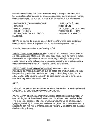 orunmila se refuerza con distintas cosas, según el signo del awo, pero
lleva para todos los awoses los siguientes asheses entre las doms manos,
cuando son objeto de número spares además los otros son nilaterales.
16 OTA KEKE (CHINAS PELONAS) 16 ERU, KOLÁ, AIRA
16 MATES 2 OBI EDUN
16 GUACOLETES 2 COLMILLLOS DE TIGRE
16 OJOS DE BUEY 2 GARRAS DE LEON
16 IGBO(CARACOLES LARGOS) 2 OWO LACA (PESOS
MACHOS)
NOTA: las garras de ekun se ponen dentro de Orunmila para simbolizar
cuando Ojuno, que fue el primer araba, se hizo con piel del mismo.
Además, lleva cuatro inshe de Osain y a Ori.
INSHE OSAIN UMBO WA OWO:se monta en un owo laca con afoshe de
etu okan emi aure. Atare, eru, obi, kolá, airá, osun, iyefa de marfil y, antes
de cerrarlo, se coje un buche de omi charo /agua tibia) lo más que se
pueda resistir y se lo echa dentro y se pueda resistir y se lo echa dentro y
se forra con un cuero de kun. Se pone dentro de orunmila.
INSHE OSAIN UMBO WA ABONA OBINI: esto se monta en una
muñequita de madera deakan, la que se carga con tinchomo de aya, insu
de aya ruina y animales hembras, ekun, egun okuni, bogbo igui, leri de
adie, akuko. Esto es para atracción de obini cada vez que el awo quiera
una, le reza y le habla a esa muñeca.
REZO:
IDIN AWO ODARA OFE ABEYWO NARI (NOMBRE DE LA OBINI) OFE MI
LAFETO AFETEKUNTE INKOKO OKANCHOCT.
INSHE OSAIN LENU EURUKU UNLO: Lleva afoshe de akuko, avispa, un
oyu de ologbo, okokan de eyá, onolu, oyu de alakaso, eyo, un ikin keke,
ewe pica pica, peregun, atiponla, araba, agrado, 3 ewe de elegba, agun,
igui (pregúntados), 21 atare, obi motiwao, ero, kolá. Se envuelve en jobo y
se amarra con hilo rojo y amarillo, blanco y negro, y se adorna con cuentas
de Orunmila y Shango.
118
 