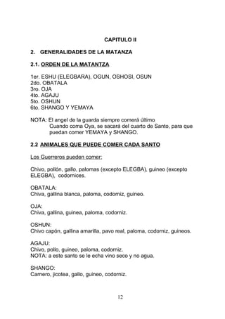 CAPITULO II
2. GENERALIDADES DE LA MATANZA
2.1. ORDEN DE LA MATANTZA
1er. ESHU (ELEGBARA), OGUN, OSHOSI, OSUN
2do. OBATALA
3ro. OJA
4to. AGAJU
5to. OSHUN
6to. SHANGO Y YEMAYA
NOTA: El angel de la guarda siempre comerá último
Cuando coma Oya, se sacará del cuarto de Santo, para que
puedan comer YEMAYA y SHANGO.
2.2 ANIMALES QUE PUEDE COMER CADA SANTO
Los Guerreros pueden comer:
Chivo, pollón, gallo, palomas (excepto ELEGBA), guineo (excepto
ELEGBA), codornices.
OBATALA:
Chiva, gallina blanca, paloma, codorniz, guineo.
OJA:
Chiva, gallina, guinea, paloma, codorniz.
OSHUN:
Chivo capón, gallina amarilla, pavo real, paloma, codorniz, guineos.
AGAJU:
Chivo, pollo, guineo, paloma, codorniz.
NOTA: a este santo se le echa vino seco y no agua.
SHANGO:
Carnero, jicotea, gallo, guineo, codorniz.
12
 