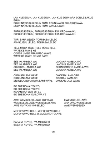 LAN KUE EGUN, LAN KUE EGUN, LAN KUE EGUN ARA BONILE LAKUE
EGUN
EGUN NAYIO SHILEKUN FUMI, EGUN NAYIO SHILEKUN AWA
EGUN NAYIO SHILEKUN FUMI, LAKUE EGUN
FUFULELE EGUN, FUFULELE EGUN EJA ORO AWA IKU
FUFULELE EGUN, FUFULELE EGUN EJA ORO AWA IKU
TORI BARA LELEO, TORI BABA LELEO
ASHIKUELU LELEO, TOI BABA LELEO
TELE MOBA TELE, TELE MOBA TELE
WAYE KE WAYE KE
ODOSA UMBO ARA UMBO WAYE
WAYE KE WAYE KE MIO BAYE
EEE IKI AMBELA WO LA OSHA AMBELA WO
EEE IKI AMBELA WO LA OSHA AMBELA WO
SHUKURU, AMBELA WO SHONKORORO AMBELA WO
EEE IKI AMBELA WO LA OSHA AMBELA WO
OKOKAN LAMI WAYE OKOKAN LAMILORO
OKOKAN LAMI WAYE ODODAN LAMILOR
ENI GBOGBO ORISHA LAMI WAYE OKOKAN LAMI WAYE
BO SHE BONA IYO IYO
BO SHE BONA IYO IYO
KANAN KAN LERI O FEE
BO SHE BONA IKU LOWA YE
AWE WEMISELEO, AWO IKU YAYO EWEMISELEO, AWE
WEMISELEO, AWE WEMISELEO AWE ARA ONU, WEMISELEO
AWE IKU YAYO WMISELEO AWE WEMISELEO
MOFO YU WO RELE, MOFO YU WO RELE
MOFO YU WO RELE O, ALABARO TOLAYE
BABA MI KUYEO, IYA MI KUYEO
BABA MI KUYEO, IYA MI KUYEO
120
 