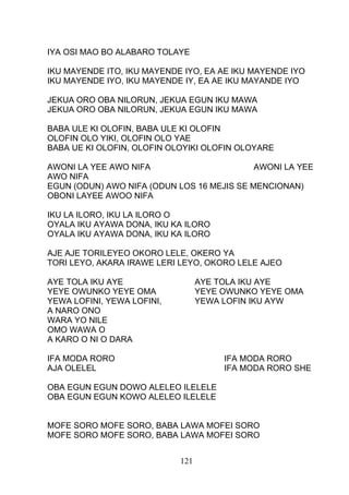 IYA OSI MAO BO ALABARO TOLAYE
IKU MAYENDE ITO, IKU MAYENDE IYO, EA AE IKU MAYENDE IYO
IKU MAYENDE IYO, IKU MAYENDE IY, EA AE IKU MAYANDE IYO
JEKUA ORO OBA NILORUN, JEKUA EGUN IKU MAWA
JEKUA ORO OBA NILORUN, JEKUA EGUN IKU MAWA
BABA ULE KI OLOFIN, BABA ULE KI OLOFIN
OLOFIN OLO YIKI, OLOFIN OLO YAE
BABA UE KI OLOFIN, OLOFIN OLOYIKI OLOFIN OLOYARE
AWONI LA YEE AWO NIFA AWONI LA YEE
AWO NIFA
EGUN (ODUN) AWO NIFA (ODUN LOS 16 MEJIS SE MENCIONAN)
OBONI LAYEE AWOO NIFA
IKU LA ILORO, IKU LA ILORO O
OYALA IKU AYAWA DONA, IKU KA ILORO
OYALA IKU AYAWA DONA, IKU KA ILORO
AJE AJE TORILEYEO OKORO LELE, OKERO YA
TORI LEYO, AKARA IRAWE LERI LEYO, OKORO LELE AJEO
AYE TOLA IKU AYE AYE TOLA IKU AYE
YEYE OWUNKO YEYE OMA YEYE OWUNKO YEYE OMA
YEWA LOFINI, YEWA LOFINI, YEWA LOFIN IKU AYW
A NARO ONO
WARA YO NILE
OMO WAWA O
A KARO O NI O DARA
IFA MODA RORO IFA MODA RORO
AJA OLELEL IFA MODA RORO SHE
OBA EGUN EGUN DOWO ALELEO ILELELE
OBA EGUN EGUN KOWO ALELEO ILELELE
MOFE SORO MOFE SORO, BABA LAWA MOFEI SORO
MOFE SORO MOFE SORO, BABA LAWA MOFEI SORO
121
 