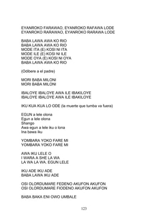 EYANROKO FARAWAO, EYANROKO RAFAWA LODE
EYANROKO RARAWAO, EYANROKO RARAWA LODE
BABA LAWA AWA KO RIO
BABA LAWA AWA KO RIO
MODE ITA (E) KOSI NI ITA
MODE ILE (E) KOSI NI ILE
MODE OYA (E) KOSI NI OYA
BABA LAWA AWA KO RIO
(Odibere a el padre)
MORI BABA MILONI
MORI BABA MILONI
IBALOYE IBALOYE AWA ILE IBAKILOYE
IBALOYE IBALOYE AWA ILE IBAKILOYE
IKU KUA KUA LO ODE (la muerte que tumba va fuera)
EGUN a lele olona
Egun a lele olona
Shango
Awa egun a lele iku o lona
Ina bawa iku
YOMBARA YOKO FARE MI
YOMBARA YOKO FARE MI
AWA IKU LELE O
I WARA A SHE LA WA
LA WA LA WA. EGUN LELE
IKU ADE IKU ADE
BABA LAWA IKU ADE
OSI OLORDUMARE FEDENO AKUFON AKUFON
OSI OLORDUMARE FIODENO AKUFON AKUFON
BABA BAKA ENI OWO UMBALE
123
 