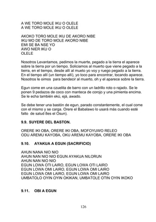 A WE TORO MOLE IKU O OLELE
A WE TORO MOLE IKU O OLELE
AKOKO TORO MOLE IKU DE AKORO NIBE
IKU MO DE TORO MOLE AKORO NIBE
EMI SE BA NSE YO
AWO NIER IKU O
OLELE
Nosotros Levantamos, pedimos la muerte, pegado a la tierra el aparece
sobre la tierra por un tiempo. Soliciamos al muerto que viene pegado a la
tierra, en el tiempo, desde allí al mueto yo voy y ruego pegado a la tierra.
En el tiempo allí (un tiempo allí), yo toco para encontrar, tocando aparece.
Nosotros le oimos para bendecir al muerto, oh y el aparece sobre la tierra.
Egun come en una czuelita de barro con un ladrillo roto o rajado. Se le
ponen 9 pedazos de coco con manteca de corojo y una pimienta encima.
Se le echa también ekú, ejá, awado.
Se debe tener una bastón de egun, parado constantemente, el cual come
con el mismo y se carga. Orere el Babalawo lo usará más cuando esté
falto de salud 8es el Osun).
9.9. SUYERE DEL BASTON.
ORERE IKI OBA, ORERE IKI OBA, MOFOYUWO RELEO
ODU AREMU KAYOBA, OKU AREMU KAYOBA, ORERE IKI OBA
9.10. AYAKUA A EGUN (SACRIFICIO)
AHUN NANA NIO NIO
AHUN NAN NIO NIO EGUN AYAKUA NILORUN
AHUN NAN NIO NIO
EGUN LOWA OTI LAIRO, EGUN LOWA OTI LAIRO
EGUN LOWA OMI LAIRO, EGUN LOWA OMI LAIRO
EGUN LOWA OMI LAIRO, EGUN LOWA OMI LAIRO
UMBATOLO OYIN OYIN OKIKAN, UMBATOLE OTIN OYIN IKOKO
9.11. OBI A EGUN
126
 