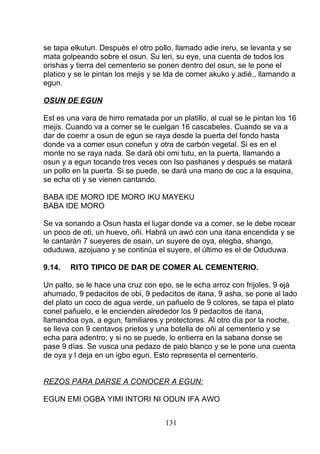 se tapa elkutun. Después el otro pollo, llamado adie ireru, se levanta y se
mata golpeando sobre el osun. Su leri, su eye, una cuenta de todos los
orishas y tierra del cementerio se ponen dentro del osun, se le pone el
platico y se le pintan los mejis y se lda de comer akuko y adié., llamando a
egun.
OSUN DE EGUN
Est es una vara de hirro rematada por un platillo, al cual se le pintan los 16
mejis. Cuando va a comer se le cuelgan 16 cascabeles. Cuando se va a
dar de coemr a osun de egun se raya desde la puerta del fondo hasta
donde va a comer osun conefun y otra de carbón vegetal. Si es en el
monte no se raya nada. Se dará obi omi tutu, en la puerta, llamando a
osun y a egun tocando tres veces con lso pashanes y después se matará
un pollo en la puerta. Si se puede, se dará una mano de coc a la esquina,
se echa oti y se vienen cantando.
BABA IDE MORO IDE MORO IKU MAYEKU
BABA IDE MORO
Se va sonando a Osun hasta el lugar donde va a comer, se le debe rocear
un poco de oti, un huevo, oñi. Habrá un awó con una itana encendida y se
le cantarán 7 sueyeres de osain, un suyere de oya, elegba, shango,
oduduwa, azojuano y se continúa el suyere, el último es el de Oduduwa.
9.14. RITO TIPICO DE DAR DE COMER AL CEMENTERIO.
Un palto, se le hace una cruz con epo, se le echa arroz con frijoles, 9 ejá
ahumado, 9 pedacitos de obi, 9 pedacitos de itana, 9 asha, se pone al lado
del plato un coco de agua verde, un pañuelo de 9 colores, se tapa el plato
conel pañuelo, e le encienden alrededor los 9 pedacitos de itana,
llamandoa oya, a egun, familiares y protectores. Al otro día por la noche,
se lleva con 9 centavos prietos y una botella de oñi al cementerio y se
echa para adentro; y si no se puede, lo entierra en la sabana donse se
pase 9 días. Se vusca una pedazo de palo blanco y se le pone una cuenta
de oya y l deja en un igbo egun. Esto representa el cementerio.
REZOS PARA DARSE A CONOCER A EGUN:
EGUN EMI OGBA YIMI INTORI NI ODUN IFA AWO
131
 