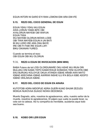 EGUN INTORI NI GARO EYI RAN LOMONI EMI ARA EMI IFE
9.15. REZO DEL COCO GENERAL DE EGUN
EGUN YEKU YEKU IKU EGUN
AWA LORUN YAMA BIFE OBI
AYALORUN MAYEBI OBI WAFUN
EGUN TIWA
IKU MAYEBI OLORUN MOWA LODE
OBI TIWA MAYEBI EGUN A UN BATI
BI IKU LERO IRE ARA ONU BAYE
IRE OBI FI FABI IRE EGUN LAFI
BIKU OKANAN YUREO.
Cuando se termina el rezo:
OBI EGUN OBI IKU OLORUN
9.16. REZO A EGUN DE INVOCACION (MINI MINI)
BABA Fulano de tal LOSI OLORDUMARE OKU ASHE IKU IRUN ORI
MULUKU ONI KAMA YEPO KAMAYEKUE KOMAWA YENI OLOFIN OBE
EKU BURUKU KOLOYUE OKUA ATANDA IGBAE AÑABI AWA MATO
IGBAE ADECHINA IGBAE AWIRIWI INSHE ILU IFA BOLA IGBE ADOFO
IGBAE OKILAKUA IGBAE.
9.17. REZO DEL COCO DE EGUN EN ARARA
KUTOTOBI ADRA MIDOPUE ADRA GUEÑI KUNO SHUMI ZEZUZU
MOKUA NUKOVAA SUAGO NOWA DEDOMOA
Muerto Sagrado, adra, nosotros te agradecemos, adra, nuestro señor de la
muerte, nosotros te agradecemos. El pájaro que vuela no puede tocar, su
cola con la cabeza. Así tu compañía es inevitable, auúdanos aque todo
sea bueno.
9.18. KOBO ORI LERI EGUN
132
 