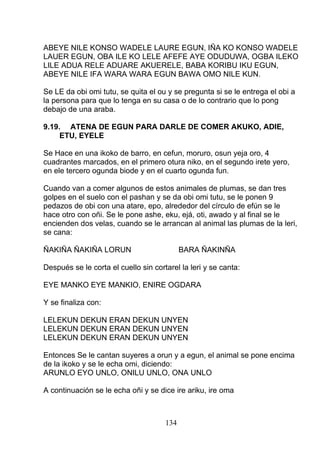 ABEYE NILE KONSO WADELE LAURE EGUN, IÑA KO KONSO WADELE
LAUER EGUN, OBA ILE KO LELE AFEFE AYE ODUDUWA, OGBA ILEKO
LILE ADUA RELE ADUARE AKUERELE, BABA KORIBU IKU EGUN,
ABEYE NILE IFA WARA WARA EGUN BAWA OMO NILE KUN.
Se LE da obi omi tutu, se quita el ou y se pregunta si se le entrega el obi a
la persona para que lo tenga en su casa o de lo contrario que lo pong
debajo de una araba.
9.19. ATENA DE EGUN PARA DARLE DE COMER AKUKO, ADIE,
ETU, EYELE
Se Hace en una ikoko de barro, en cefun, moruro, osun yeja oro, 4
cuadrantes marcados, en el primero otura niko, en el segundo irete yero,
en ele tercero ogunda biode y en el cuarto ogunda fun.
Cuando van a comer algunos de estos animales de plumas, se dan tres
golpes en el suelo con el pashan y se da obi omi tutu, se le ponen 9
pedazos de obi con una atare, epo, alrededor del círculo de efún se le
hace otro con oñi. Se le pone ashe, eku, ejá, oti, awado y al final se le
encienden dos velas, cuando se le arrancan al animal las plumas de la leri,
se cana:
ÑAKIÑA ÑAKIÑA LORUN BARA ÑAKINÑA
Después se le corta el cuello sin cortarel la leri y se canta:
EYE MANKO EYE MANKIO, ENIRE OGDARA
Y se finaliza con:
LELEKUN DEKUN ERAN DEKUN UNYEN
LELEKUN DEKUN ERAN DEKUN UNYEN
LELEKUN DEKUN ERAN DEKUN UNYEN
Entonces Se le cantan suyeres a orun y a egun, el animal se pone encima
de la ikoko y se le echa omi, diciendo:
ARUNLO EYO UNLO, ONILU UNLO, ONA UNLO
A continuación se le echa oñi y se dice ire ariku, ire oma
134
 