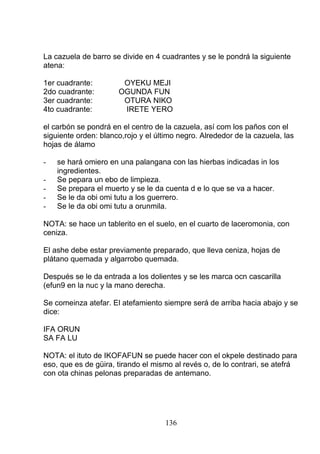 La cazuela de barro se divide en 4 cuadrantes y se le pondrá la siguiente
atena:
1er cuadrante: OYEKU MEJI
2do cuadrante: OGUNDA FUN
3er cuadrante: OTURA NIKO
4to cuadrante: IRETE YERO
el carbón se pondrá en el centro de la cazuela, así com los paños con el
siguiente orden: blanco,rojo y el último negro. Alrededor de la cazuela, las
hojas de álamo
- se hará omiero en una palangana con las hierbas indicadas in los
ingredientes.
- Se pepara un ebo de limpieza.
- Se prepara el muerto y se le da cuenta d e lo que se va a hacer.
- Se le da obi omi tutu a los guerrero.
- Se le da obi omi tutu a orunmila.
NOTA: se hace un tablerito en el suelo, en el cuarto de laceromonia, con
ceniza.
El ashe debe estar previamente preparado, que lleva ceniza, hojas de
plátano quemada y algarrobo quemada.
Después se le da entrada a los dolientes y se les marca ocn cascarilla
(efun9 en la nuc y la mano derecha.
Se comeinza atefar. El atefamiento siempre será de arriba hacia abajo y se
dice:
IFA ORUN
SA FA LU
NOTA: el ituto de IKOFAFUN se puede hacer con el okpele destinado para
eso, que es de güira, tirando el mismo al revés o, de lo contrari, se atefrá
con ota chinas pelonas preparadas de antemano.
136
 