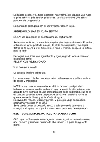 Se cogerá el pollo y se hace oparaldo; nos viramos de espalda y se mata
el pollo sobre el piso con un golpe seco. Se envuelve todo y va con el
pawuete de los guerreros.
Se pondrá la palangana con el oeiro y hacer alberin kunlo.
ABEREKUNLO, MAREO IKUFO SE WAO
NOTA: a la palangana se le echa ashe del atefjamiento.
Se lavarán los brazo, la cara, la nuca y las piernas con el omiero. El omiero
sobrante se rocea por toda la casa, de atrás hacia delante, y se dejará
detrás de la puerta por si llega alguien haga lo mismo. Después se botará
para la calle.
Se cogerá una jicara con aguardiente y agua, regando toda la casa con
elsiguiente canto:
FELEJA KUN PELEYA OKUO
Y se bota para la calle.
La casa se limpiara al otro día.
La persona que bota los paquetes, debe bañarse concascarilla, manteca
de cacao y prodigiosa.
NOTA: el awo que se sento a hacer el ituto de awo o de iyalosha o
babalosha, para no quedar metido en egun y quede limpio, bañarse con
agua de lluvia de mayo en una palangana con cepa de plátano, que se le
da candela para que suelte un poco de zumo, y en la misma forma se
quema pluma de tiñosa y se le añade al agua.
Se lavará las manos, brazos y pernas, y que esto caiga dentro de la
palangana y se bota en el caño.
Se le puede poner un pescado fresco a sahngo y se le da cuenta a
shango, y al regreso se rogará la cabeza con la cabeza de un pescado.
9.21. CEREMONIA DE DAR AGUTAN O ABO A EGUN
Si EL egun es femenino, come agutan , carnera, y si es masculino come
abo, carnero, y recibe el nombre de abo kaneko. Se pone la siguiente
atena:
138
 