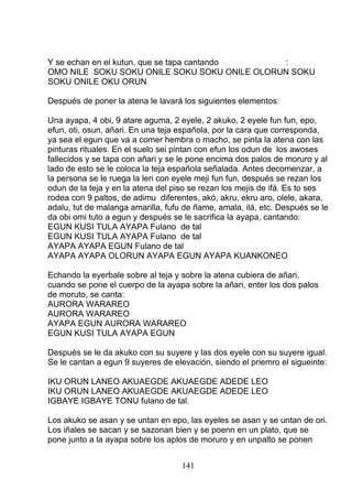 Y se echan en el kutun, que se tapa cantando :
OMO NILE SOKU SOKU ONILE SOKU SOKU ONILE OLORUN SOKU
SOKU ONILE OKU ORUN
Después de poner la atena le lavará los siguientes elementos:
Una ayapa, 4 obi, 9 atare aguma, 2 eyele, 2 akuko, 2 eyele fun fun, epo,
efun, oti, osun, añari. En una teja española, por la cara que corresponda,
ya sea el egun que va a comer hembra o macho, se pinta la atena con las
pinturas rituales. En el suelo sei pintan con efun los odun de los awoses
fallecidos y se tapa con añari y se le pone encima dos palos de moruro y al
lado de esto se le coloca la teja española señalada. Antes decomenzar, a
la persona se le ruega la leri con eyele meji fun fun, después se rezan los
odun de la teja y en la atena del piso se rezan los mejis de ifá. Es to ses
rodea con 9 paltos, de adimu diferentes, akó, akru, ekru aro, olele, akara,
adalu, tut de malanga amarilla, fufu de ñame, amala, ilá, etc. Después se le
da obi omi tuto a egun y después se le sacrifica la ayapa, cantando:
EGUN KUSI TULA AYAPA Fulano de tal
EGUN KUSI TULA AYAPA Fulano de tal
AYAPA AYAPA EGUN Fulano de tal
AYAPA AYAPA OLORUN AYAPA EGUN AYAPA KUANKONEO
Echando la eyerbale sobre al teja y sobre la atena cubiera de añari,
cuando se pone el cuerpo de la ayapa sobre la añari, enter los dos palos
de moruto, se canta:
AURORA WARAREO
AURORA WARAREO
AYAPA EGUN AURORA WARAREO
EGUN KUSI TULA AYAPA EGUN
Después se le da akuko con su suyere y las dos eyele con su suyere igual.
Se le cantan a egun 9 suyeres de elevación, siendo el priemro el sigueinte:
IKU ORUN LANEO AKUAEGDE AKUAEGDE ADEDE LEO
IKU ORUN LANEO AKUAEGDE AKUAEGDE ADEDE LEO
IGBAYE IGBAYE TONU fulano de tal.
Los akuko se asan y se untan en epo, las eyeles se asan y se untan de ori.
Los iñales se sacan y se sazonan bien y se poenn en un plato, que se
pone junto a la ayapa sobre los aplos de moruro y en unpalto se ponen
141
 