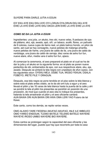 SUYERE PARA DARLE JUTIA A EGUN
EIY EKU AYE EKU EKU AYE OYI LORUN OYILORUN EKU IKU AYE
EWE LA AYE EWE LAYE EKU OKOA LERI EWE LA AYE EWE LA AYE
COMO SE DA LA JUTIA A EGUN
Ingredientes: una jutia, un akuko, tres obi, nueve velas, 9 pedazos de cpa
de plátano, ekú, ejá, awado, apó, oñí, un tabaco, acafé, flores, un pañuelo
de 9 colores, nueve cujes de itamo real, un plato balnco hondo, un pilon de
santo, ael cual se hay consagrdo, nueve pelotas de malanga amarilla,
nueve pelotas de ñame, una jicara de caldo de ila, una jicara de caldo de
verdolaga, una jicara de caldo de cerraja, diez varas de asho fun fun,
nueve atare, efun, media vara d asho fun fun, ajiaco.
Al comenzar la ceremonia, el awo preparará el plato en el cual se ha de
dar la jutia y el akuko en la siguiente forma: en el plato se ponen nueve
pedacitos de obi, embarrados de epo, con sus respectivos atare, eku, eja,
awado. Después se pintará la tela negra con unpedazo de efun oyeso, con
los siguientes odun: OYEKU MEJI, OGBE TUA, IROSO YEKUN, OSALA
FOBEYO, IRETE FILE Y ORAGUN.
Después, esa tela negra se pone tendida en el piso sobre la tela blanca y
sobre esta el plato antes citado, se le da obi omi tutu a egun y el awo
llevaá el pilón y las 16 varas de tela blanca hasta la puerta de la calle y ahí
se pondrá la tela al pilón los presentes se pondrán en posición de una
procesión, de mod que cuando el awo oba lo indique los presentes,
halando la tela arrastrarán el pilón y el awo oficiante cantará:
AUN BAWA ORI AUN BAWA ORI AWA OMA LERI YAO Fulano de tal
Kawe.
Este canto, como los demás, se repite varias veces.
OMO ALAWO YARE FIEDENU AKUFAO AKUFAO, INLE ILE IMBELEO
OMO YAREO ENDOUN, TLEMO BATELE TELEMO BATELE WAYEKE
WAYEYE IROSO UMBO WAYERE BIO WAYERE.
Estos cantos se prolongan según la capacidad del awo oficiante y las
dimensiones del lugar, puesto que hay que recorrerlo por toda la casa
143
 
