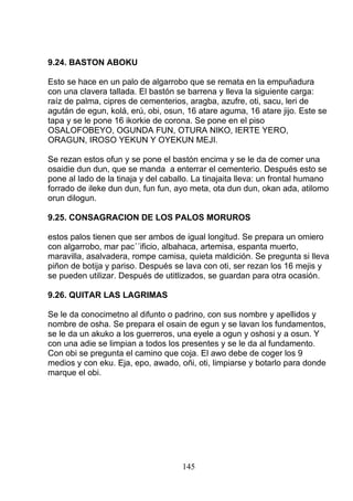 9.24. BASTON ABOKU
Esto se hace en un palo de algarrobo que se remata en la empuñadura
con una clavera tallada. El bastón se barrena y lleva la siguiente carga:
raíz de palma, cipres de cementerios, aragba, azufre, oti, sacu, leri de
agután de egun, kolá, erú, obi, osun, 16 atare aguma, 16 atare jijo. Este se
tapa y se le pone 16 ikorkie de corona. Se pone en el piso
OSALOFOBEYO, OGUNDA FUN, OTURA NIKO, IERTE YERO,
ORAGUN, IROSO YEKUN Y OYEKUN MEJI.
Se rezan estos ofun y se pone el bastón encima y se le da de comer una
osaidie dun dun, que se manda a enterrar el cementerio. Después esto se
pone al lado de la tinaja y del caballo. La tinajaita lleva: un frontal humano
forrado de ileke dun dun, fun fun, ayo meta, ota dun dun, okan ada, atilomo
orun dilogun.
9.25. CONSAGRACION DE LOS PALOS MORUROS
estos palos tienen que ser ambos de igual longitud. Se prepara un omiero
con algarrobo, mar pac´´ificio, albahaca, artemisa, espanta muerto,
maravilla, asalvadera, rompe camisa, quieta maldición. Se pregunta si lleva
piñon de botija y pariso. Después se lava con oti, ser rezan los 16 mejis y
se pueden utilizar. Después de utitlizados, se guardan para otra ocasión.
9.26. QUITAR LAS LAGRIMAS
Se le da conocimetno al difunto o padrino, con sus nombre y apellidos y
nombre de osha. Se prepara el osain de egun y se lavan los fundamentos,
se le da un akuko a los guerreros, una eyele a ogun y oshosi y a osun. Y
con una adie se limpian a todos los presentes y se le da al fundamento.
Con obi se pregunta el camino que coja. El awo debe de coger los 9
medios y con eku. Eja, epo, awado, oñi, oti, limpiarse y botarlo para donde
marque el obi.
145
 