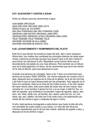 9.27. ELEVACION Y CANTOS A EGUN
Estos se utilizan para las ceremonias a egun.
AUN BABA ORI EGUN
AWA ORI AWA ORI AWA OMA LEYA
WAKO Fulano de Tal WARO
INA OKU FARAWAO INA OKU FARAWA LODE
OKOKAN LAMI WAYEO OKOKAN LAMILORO
OKOKAN ERO OROSUN LAYEO OKOKAN LAMI LORO
TELE TEMOBA TELE TEMOBA TELE
WAYERE WAYERE BI ALA UMBO
WAYERE WAYERE BI AWAYE YEO.
9.28. LEVANTAMIENTO Y ROMPIMIENTO DEL PLATO
Esto Es lo que llaman los toruba la mesa del año, obo il odun oduduwa.
Ahora bien, los criollos han cambiado los principios básicos de todas esas
misas y decimos al principio porque hay queien hace a los tres meses lo
que hacían los africanos al año. Repetidas veces hemos dicho que el
levantamiento del palato es una misa africana. Pero también es un tributo
que se le está pegando a la tierra, de las ceremonias que se le han hecho
en la vida al difunto, para que descanse en paz.
Cuando una persona se consagra, tiene a los 7 días una ceremonia que
termina en la plaza TENU ONYEN,. Así mismo después de muerta a los 9
días, después que se regresa de la misa de la iglesia, se le da obi omi tutu
y de todo lo que se haya desayunado por los presentes. Acto seguido se le
hace oro cantando. Esta es la misa de los 9 dáis luminis. A los tres meses
de hacer hecho osha, todo iworo debe de hacer ebo de tres meses. Que
consiste en: si es hombre 2 akuko fun fun y si es mujer 2 adié fun fun, un
tallo de oguede, que simboliza a la persoan, hojas de oguede, ajiaco, eko,
okru, obi, olele, ekr8u aro, oti bembe, itan, akara, asho fun fun, ori, oñi,
atare, eja, epo, adafun; de todo eso 9 de cada cosa y de elaboración por
medio de los cantos a egun y después de egun a osha.
Al año, toda persona consagrada a osha tienen que hacer el ebo del año,
con animales de cuatro patas a sus oshas. La misa del año lleva los
mismos ingredientes que la de los tres meses, además de agután a abo, y
después se le da tambor a egun.
146
 